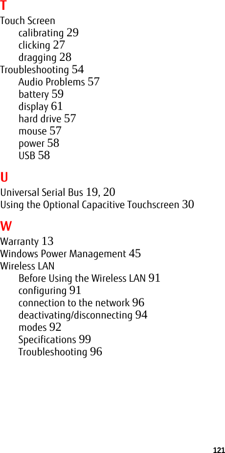 121 TTouch Screencalibrating 29clicking 27dragging 28Troubleshooting 54Audio Problems 57battery 59display 61hard drive 57mouse 57power 58USB 58UUniversal Serial Bus 19, 20Using the Optional Capacitive Touchscreen 30WWarranty 13Windows Power Management 45Wireless LANBefore Using the Wireless LAN 91configuring 91connection to the network 96deactivating/disconnecting 94modes 92Specifications 99Troubleshooting 96