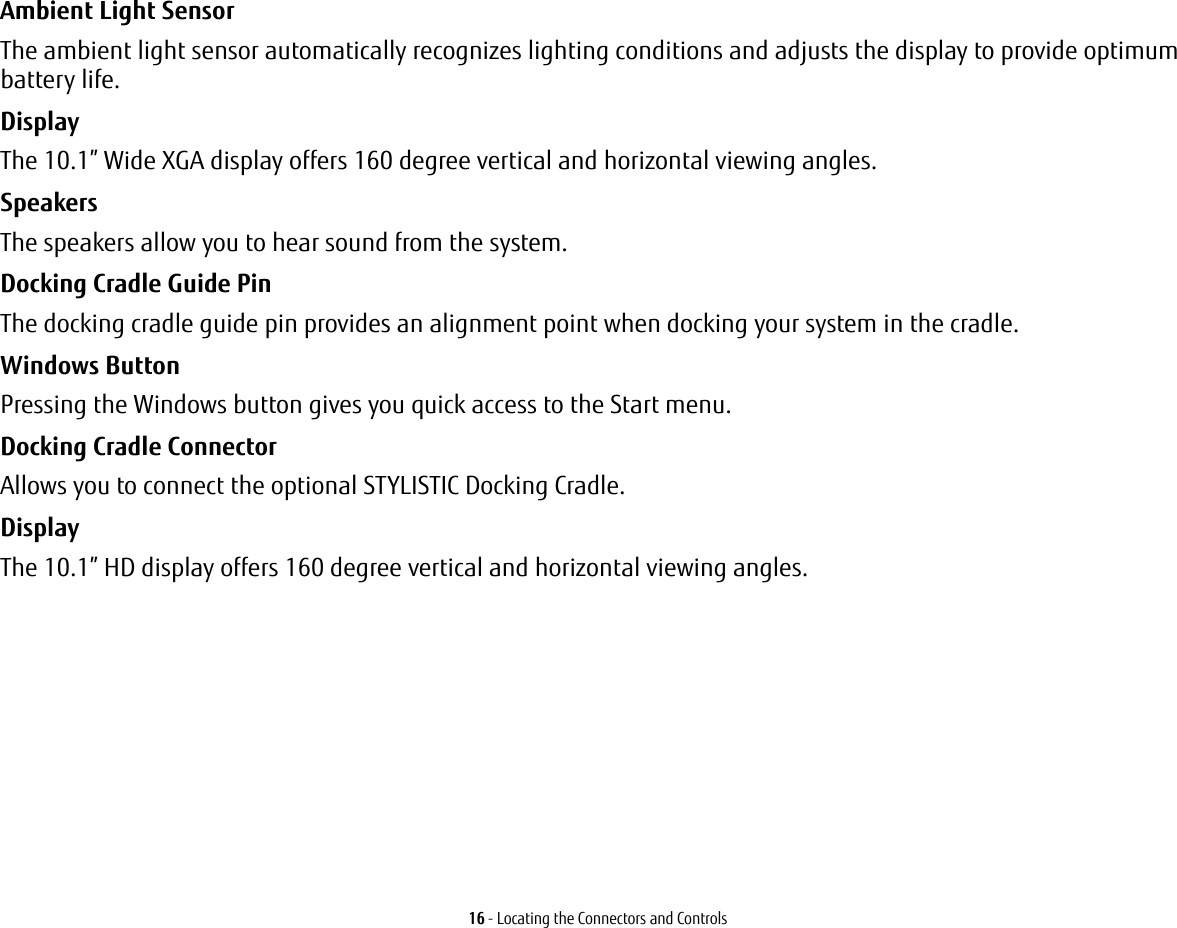 16 - Locating the Connectors and ControlsAmbient Light Sensor The ambient light sensor automatically recognizes lighting conditions and adjusts the display to provide optimum battery life.Display The 10.1” Wide XGA display offers 160 degree vertical and horizontal viewing angles.Speakers The speakers allow you to hear sound from the system.Docking Cradle Guide Pin The docking cradle guide pin provides an alignment point when docking your system in the cradle.Windows Button  Pressing the Windows button gives you quick access to the Start menu. Docking Cradle Connector Allows you to connect the optional STYLISTIC Docking Cradle. Display The 10.1” HD display offers 160 degree vertical and horizontal viewing angles.