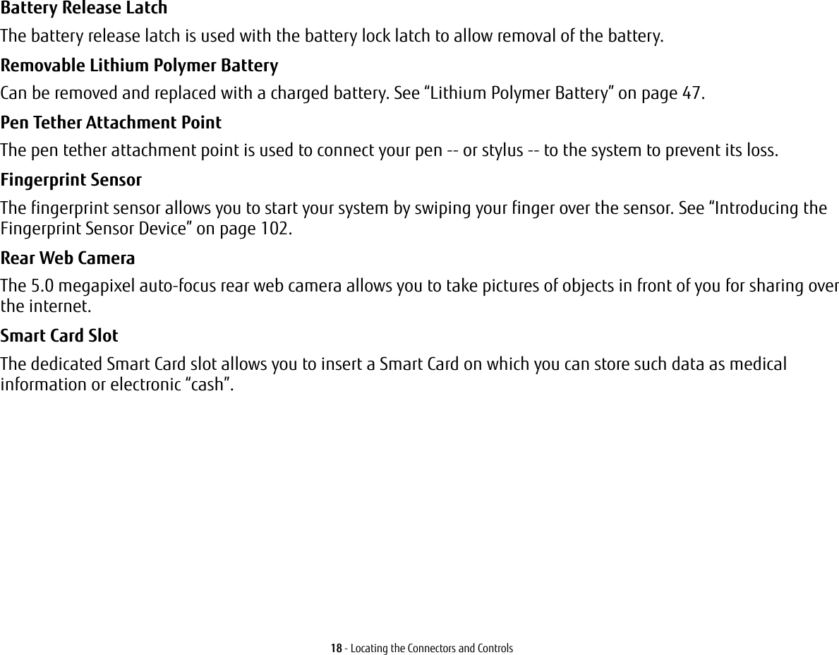 18 - Locating the Connectors and ControlsBattery Release Latch The battery release latch is used with the battery lock latch to allow removal of the battery.Removable Lithium Polymer Battery Can be removed and replaced with a charged battery. See “Lithium Polymer Battery” on page 47.Pen Tether Attachment Point The pen tether attachment point is used to connect your pen -- or stylus -- to the system to prevent its loss.Fingerprint Sensor  The fingerprint sensor allows you to start your system by swiping your finger over the sensor. See “Introducing the Fingerprint Sensor Device” on page 102.Rear Web Camera The 5.0 megapixel auto-focus rear web camera allows you to take pictures of objects in front of you for sharing over the internet. Smart Card Slot  The dedicated Smart Card slot allows you to insert a Smart Card on which you can store such data as medical information or electronic “cash”.