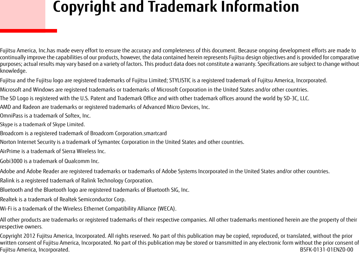     Copyright and Trademark InformationFujitsu America, Inc.has made every effort to ensure the accuracy and completeness of this document. Because ongoing development efforts are made to continually improve the capabilities of our products, however, the data contained herein represents Fujitsu design objectives and is provided for comparative purposes; actual results may vary based on a variety of factors. This product data does not constitute a warranty. Specifications are subject to change without knowledge.Fujitsu and the Fujitsu logo are registered trademarks of Fujitsu Limited; STYLISTIC is a registered trademark of Fujitsu America, Incorporated.Microsoft and Windows are registered trademarks or trademarks of Microsoft Corporation in the United States and/or other countries. The SD Logo is registered with the U.S. Patent and Trademark Office and with other trademark offices around the world by SD-3C, LLC.AMD and Radeon are trademarks or registered trademarks of Advanced Micro Devices, Inc.OmniPass is a trademark of Softex, Inc.Skype is a trademark of Skype Limited.Broadcom is a registered trademark of Broadcom Corporation.smartcardNorton Internet Security is a trademark of Symantec Corporation in the United States and other countries.AirPrime is a trademark of Sierra Wireless Inc.Gobi3000 is a trademark of Qualcomm Inc.Adobe and Adobe Reader are registered trademarks or trademarks of Adobe Systems Incorporated in the United States and/or other countries.Ralink is a registered trademark of Ralink Technology Corporation.Bluetooth and the Bluetooth logo are registered trademarks of Bluetooth SIG, Inc.Realtek is a trademark of Realtek Semiconductor Corp.Wi-Fi is a trademark of the Wireless Ethernet Compatibility Alliance (WECA).All other products are trademarks or registered trademarks of their respective companies. All other trademarks mentioned herein are the property of their respective owners.Copyright 2012 Fujitsu America, Incorporated. All rights reserved. No part of this publication may be copied, reproduced, or translated, without the prior written consent of Fujitsu America, Incorporated. No part of this publication may be stored or transmitted in any electronic form without the prior consent of Fujitsu America, Incorporated.  B5FK-0131-01ENZ0-00