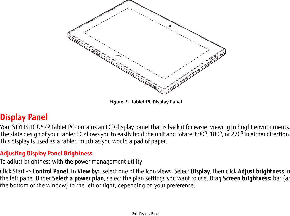 24 - Display PanelFigure 7.  Tablet PC Display PanelDisplay PanelYour STYLISTIC Q572 Tablet PC contains an LCD display panel that is backlit for easier viewing in bright environments. The slate design of your Tablet PC allows you to easily hold the unit and rotate it 90o, 180o, or 270o in either direction. This display is used as a tablet, much as you would a pad of paper.Adjusting Display Panel BrightnessTo adjust brightness with the power management utility:Click Start -&gt; Control Panel. In View by:, select one of the icon views. Select Display, then click Adjust brightness in the left pane. Under Select a power plan, select the plan settings you want to use. Drag Screen brightness: bar (at the bottom of the window) to the left or right, depending on your preference.