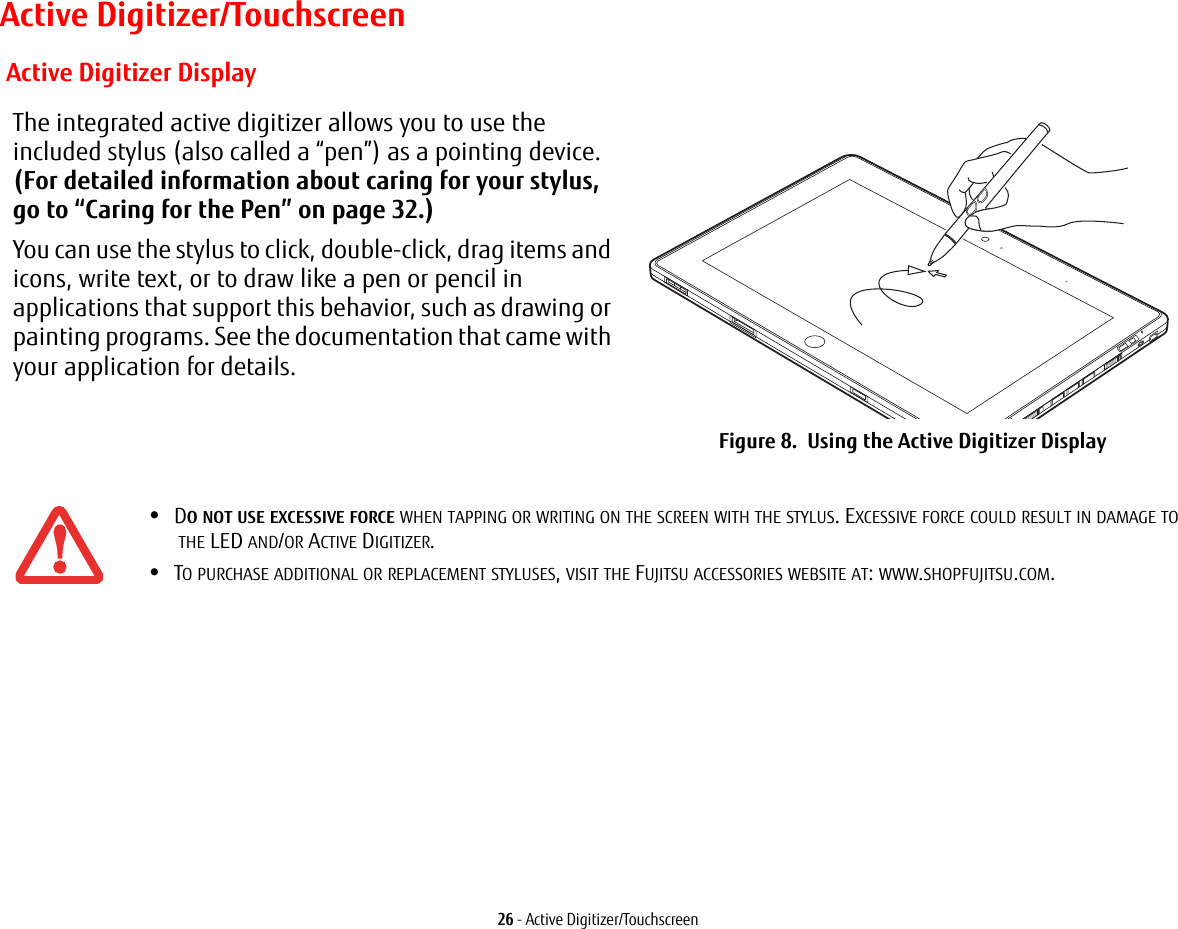 26 - Active Digitizer/TouchscreenActive Digitizer/Touchscreen Active Digitizer DisplayThe integrated active digitizer allows you to use the included stylus (also called a “pen”) as a pointing device. (For detailed information about caring for your stylus, go to “Caring for the Pen” on page 32.) You can use the stylus to click, double-click, drag items and icons, write text, or to draw like a pen or pencil in applications that support this behavior, such as drawing or painting programs. See the documentation that came with your application for details.Figure 8.  Using the Active Digitizer Display•DO NOT USE EXCESSIVE FORCE WHEN TAPPING OR WRITING ON THE SCREEN WITH THE STYLUS. EXCESSIVE FORCE COULD RESULT IN DAMAGE TO THE LED AND/OR ACTIVE DIGITIZER.•TO PURCHASE ADDITIONAL OR REPLACEMENT STYLUSES, VISIT THE FUJITSU ACCESSORIES WEBSITE AT: WWW.SHOPFUJITSU.COM.