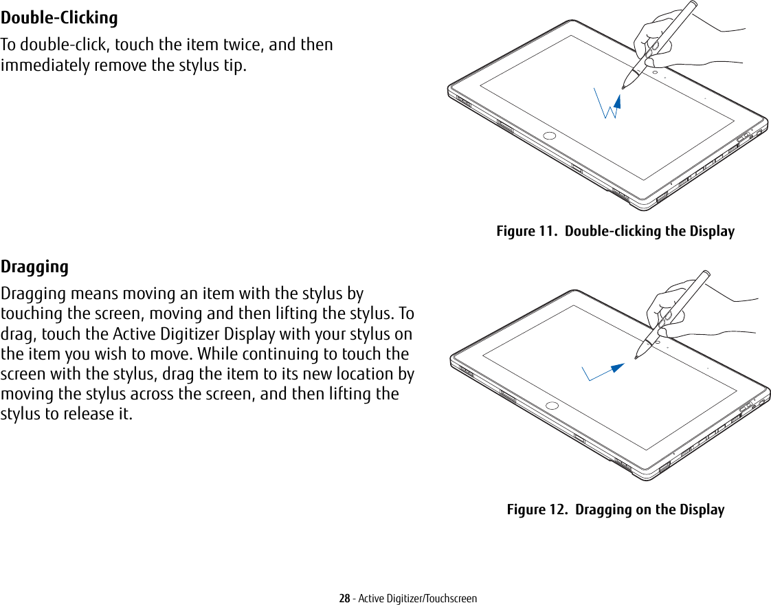 28 - Active Digitizer/TouchscreenDouble-Clicking To double-click, touch the item twice, and then immediately remove the stylus tip. Figure 11.  Double-clicking the DisplayDragging Dragging means moving an item with the stylus by touching the screen, moving and then lifting the stylus. To drag, touch the Active Digitizer Display with your stylus on the item you wish to move. While continuing to touch the screen with the stylus, drag the item to its new location by moving the stylus across the screen, and then lifting the stylus to release it.  Figure 12.  Dragging on the Display