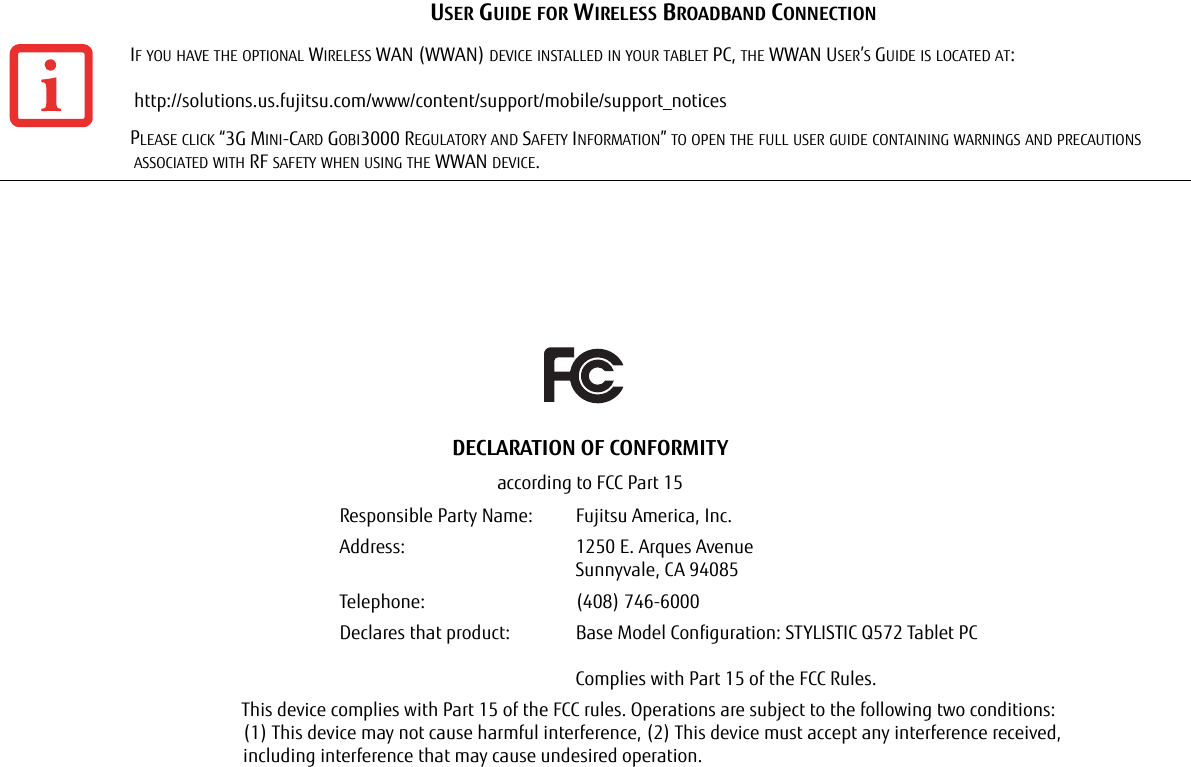 USER GUIDE FOR WIRELESS BROADBAND CONNECTIONIF YOU HAVE THE OPTIONAL WIRELESS WAN (WWAN) DEVICE INSTALLED IN YOUR TABLET PC, THE WWAN USER’S GUIDE IS LOCATED AT:   http://solutions.us.fujitsu.com/www/content/support/mobile/support_noticesPLEASE CLICK “3G MINI-CARD GOBI3000 REGULATORY AND SAFETY INFORMATION” TO OPEN THE FULL USER GUIDE CONTAINING WARNINGS AND PRECAUTIONS ASSOCIATED WITH RF SAFETY WHEN USING THE WWAN DEVICE.DECLARATION OF CONFORMITYaccording to FCC Part 15Responsible Party Name: Fujitsu America, Inc.Address:  1250 E. Arques AvenueSunnyvale, CA 94085Telephone: (408) 746-6000Declares that product: Base Model Configuration: STYLISTIC Q572 Tablet PCComplies with Part 15 of the FCC Rules.This device complies with Part 15 of the FCC rules. Operations are subject to the following two conditions: (1) This device may not cause harmful interference, (2) This device must accept any interference received,  including interference that may cause undesired operation.