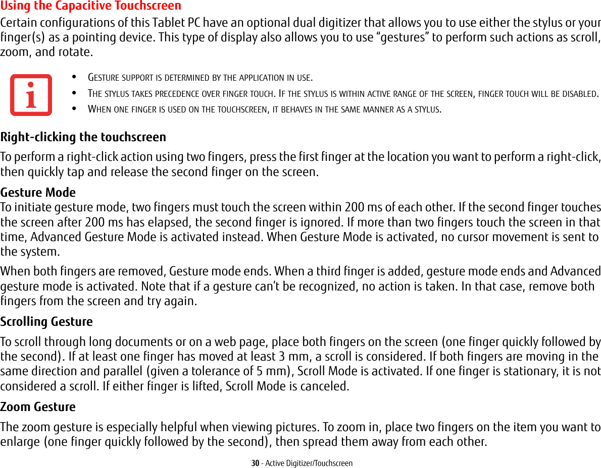 30 - Active Digitizer/TouchscreenUsing the Capacitive TouchscreenCertain configurations of this Tablet PC have an optional dual digitizer that allows you to use either the stylus or your finger(s) as a pointing device. This type of display also allows you to use “gestures” to perform such actions as scroll, zoom, and rotate.Right-clicking the touchscreen To perform a right-click action using two fingers, press the first finger at the location you want to perform a right-click, then quickly tap and release the second finger on the screen.Gesture Mode  To initiate gesture mode, two fingers must touch the screen within 200 ms of each other. If the second finger touches the screen after 200 ms has elapsed, the second finger is ignored. If more than two fingers touch the screen in that time, Advanced Gesture Mode is activated instead. When Gesture Mode is activated, no cursor movement is sent to the system.When both fingers are removed, Gesture mode ends. When a third finger is added, gesture mode ends and Advanced gesture mode is activated. Note that if a gesture can’t be recognized, no action is taken. In that case, remove both fingers from the screen and try again.Scrolling Gesture To scroll through long documents or on a web page, place both fingers on the screen (one finger quickly followed by the second). If at least one finger has moved at least 3 mm, a scroll is considered. If both fingers are moving in the same direction and parallel (given a tolerance of 5 mm), Scroll Mode is activated. If one finger is stationary, it is not considered a scroll. If either finger is lifted, Scroll Mode is canceled.Zoom Gesture The zoom gesture is especially helpful when viewing pictures. To zoom in, place two fingers on the item you want to enlarge (one finger quickly followed by the second), then spread them away from each other.•GESTURE SUPPORT IS DETERMINED BY THE APPLICATION IN USE.•THE STYLUS TAKES PRECEDENCE OVER FINGER TOUCH. IF THE STYLUS IS WITHIN ACTIVE RANGE OF THE SCREEN, FINGER TOUCH WILL BE DISABLED.•WHEN ONE FINGER IS USED ON THE TOUCHSCREEN, IT BEHAVES IN THE SAME MANNER AS A STYLUS.