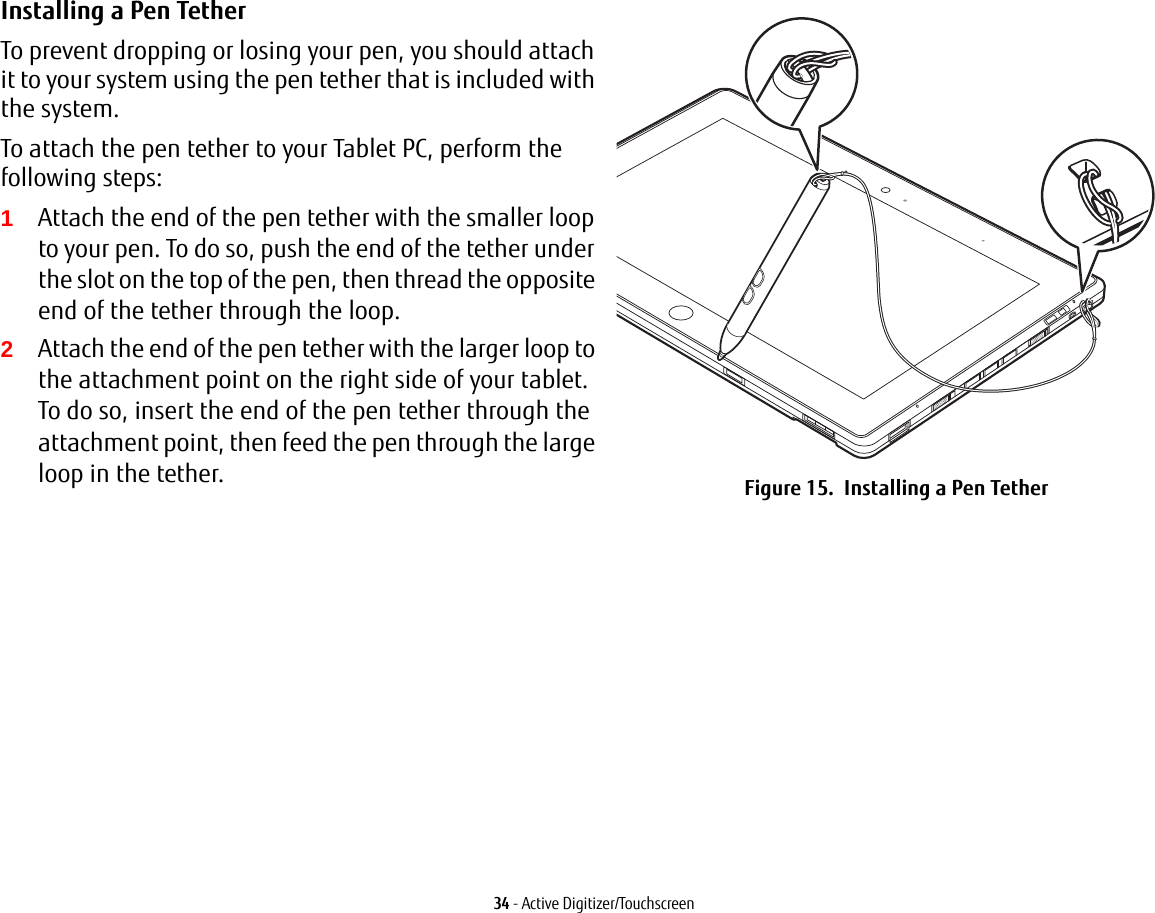 34 - Active Digitizer/TouchscreenInstalling a Pen Tether To prevent dropping or losing your pen, you should attach it to your system using the pen tether that is included with the system. To attach the pen tether to your Tablet PC, perform the following steps:1Attach the end of the pen tether with the smaller loop to your pen. To do so, push the end of the tether under the slot on the top of the pen, then thread the opposite end of the tether through the loop.2Attach the end of the pen tether with the larger loop to the attachment point on the right side of your tablet. To do so, insert the end of the pen tether through the attachment point, then feed the pen through the large loop in the tether. Figure 15.  Installing a Pen Tether