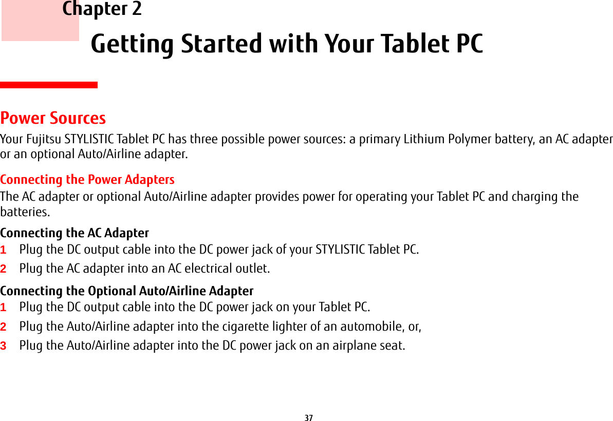 37     Chapter 2    Getting Started with Your Tablet PCPower SourcesYour Fujitsu STYLISTIC Tablet PC has three possible power sources: a primary Lithium Polymer battery, an AC adapter or an optional Auto/Airline adapter.Connecting the Power AdaptersThe AC adapter or optional Auto/Airline adapter provides power for operating your Tablet PC and charging the batteries. Connecting the AC Adapter 1Plug the DC output cable into the DC power jack of your STYLISTIC Tablet PC.2Plug the AC adapter into an AC electrical outlet. Connecting the Optional Auto/Airline Adapter 1Plug the DC output cable into the DC power jack on your Tablet PC.2Plug the Auto/Airline adapter into the cigarette lighter of an automobile, or, 3Plug the Auto/Airline adapter into the DC power jack on an airplane seat.