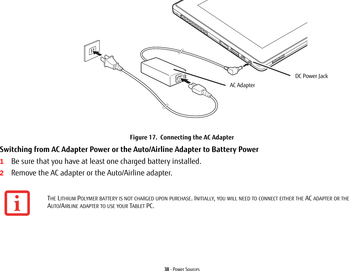 38 - Power SourcesFigure 17.  Connecting the AC AdapterSwitching from AC Adapter Power or the Auto/Airline Adapter to Battery Power 1Be sure that you have at least one charged battery installed.2Remove the AC adapter or the Auto/Airline adapter.THE LITHIUM POLYMER BATTERY IS NOT CHARGED UPON PURCHASE. INITIALLY, YOU WILL NEED TO CONNECT EITHER THE AC ADAPTER OR THE AUTO/AIRLINE ADAPTER TO USE YOUR TABLET PC.DC Power JackAC Adapter