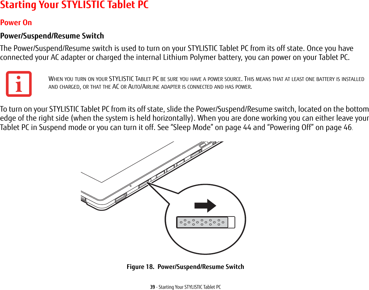 39 - Starting Your STYLISTIC Tablet PCStarting Your STYLISTIC Tablet PCPower OnPower/Suspend/Resume Switch The Power/Suspend/Resume switch is used to turn on your STYLISTIC Tablet PC from its off state. Once you have connected your AC adapter or charged the internal Lithium Polymer battery, you can power on your Tablet PC. To turn on your STYLISTIC Tablet PC from its off state, slide the Power/Suspend/Resume switch, located on the bottom edge of the right side (when the system is held horizontally). When you are done working you can either leave your Tablet PC in Suspend mode or you can turn it off. See “Sleep Mode” on page 44 and “Powering Off” on page 46.  Figure 18.  Power/Suspend/Resume SwitchWHEN YOU TURN ON YOUR STYLISTIC TABLET PC BE SURE YOU HAVE A POWER SOURCE. THIS MEANS THAT AT LEAST ONE BATTERY IS INSTALLED AND CHARGED, OR THAT THE AC OR AUTO/AIRLINE ADAPTER IS CONNECTED AND HAS POWER.