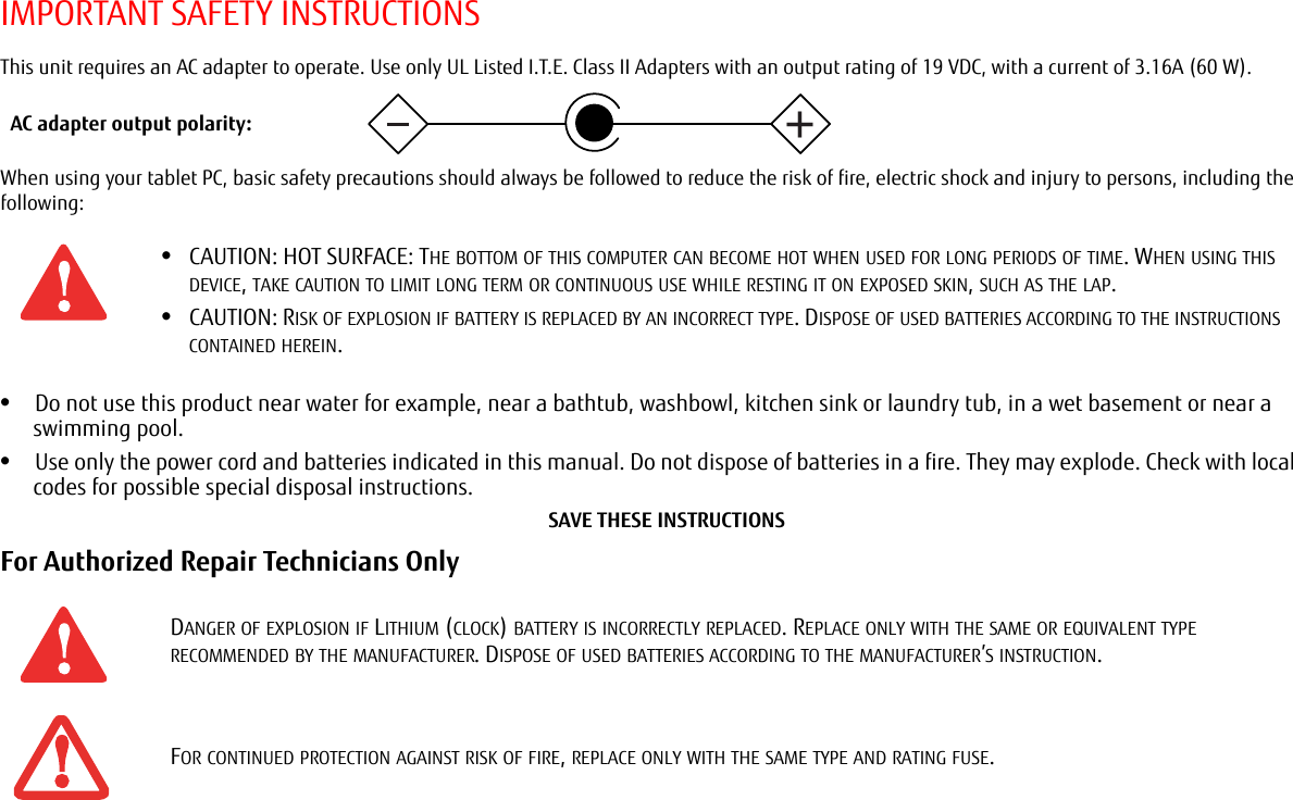 IMPORTANT SAFETY INSTRUCTIONSThis unit requires an AC adapter to operate. Use only UL Listed I.T.E. Class II Adapters with an output rating of 19 VDC, with a current of 3.16A (60 W).When using your tablet PC, basic safety precautions should always be followed to reduce the risk of fire, electric shock and injury to persons, including the following:•Do not use this product near water for example, near a bathtub, washbowl, kitchen sink or laundry tub, in a wet basement or near a swimming pool.•Use only the power cord and batteries indicated in this manual. Do not dispose of batteries in a fire. They may explode. Check with local codes for possible special disposal instructions.SAVE THESE INSTRUCTIONSFor Authorized Repair Technicians Only •CAUTION: HOT SURFACE: THE BOTTOM OF THIS COMPUTER CAN BECOME HOT WHEN USED FOR LONG PERIODS OF TIME. WHEN USING THIS DEVICE, TAKE CAUTION TO LIMIT LONG TERM OR CONTINUOUS USE WHILE RESTING IT ON EXPOSED SKIN, SUCH AS THE LAP.•CAUTION: RISK OF EXPLOSION IF BATTERY IS REPLACED BY AN INCORRECT TYPE. DISPOSE OF USED BATTERIES ACCORDING TO THE INSTRUCTIONS CONTAINED HEREIN.DANGER OF EXPLOSION IF LITHIUM (CLOCK) BATTERY IS INCORRECTLY REPLACED. REPLACE ONLY WITH THE SAME OR EQUIVALENT TYPE RECOMMENDED BY THE MANUFACTURER. DISPOSE OF USED BATTERIES ACCORDING TO THE MANUFACTURER’S INSTRUCTION.FOR CONTINUED PROTECTION AGAINST RISK OF FIRE, REPLACE ONLY WITH THE SAME TYPE AND RATING FUSE.AC adapter output polarity:+