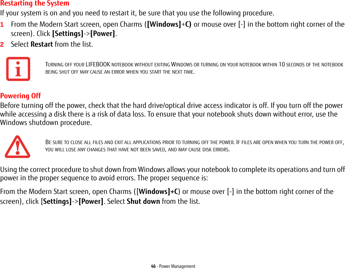 46 - Power ManagementRestarting the SystemIf your system is on and you need to restart it, be sure that you use the following procedure. 1From the Modern Start screen, open Charms ([Windows]+C) or mouse over [-] in the bottom right corner of the screen). Click [Settings]-&gt;[Power].2Select Restart from the list.Powering OffBefore turning off the power, check that the hard drive/optical drive access indicator is off. If you turn off the power while accessing a disk there is a risk of data loss. To ensure that your notebook shuts down without error, use the Windows shutdown procedure.Using the correct procedure to shut down from Windows allows your notebook to complete its operations and turn off power in the proper sequence to avoid errors. The proper sequence is:From the Modern Start screen, open Charms ([Windows]+C) or mouse over [-] in the bottom right corner of the screen), click [Settings]-&gt;[Power]. Select Shut down from the list.TURNING OFF YOUR LIFEBOOK NOTEBOOK WITHOUT EXITING WINDOWS OR TURNING ON YOUR NOTEBOOK WITHIN 10 SECONDS OF THE NOTEBOOK BEING SHUT OFF MAY CAUSE AN ERROR WHEN YOU START THE NEXT TIME. BE SURE TO CLOSE ALL FILES AND EXIT ALL APPLICATIONS PRIOR TO TURNING OFF THE POWER. IF FILES ARE OPEN WHEN YOU TURN THE POWER OFF, YOU WILL LOSE ANY CHANGES THAT HAVE NOT BEEN SAVED, AND MAY CAUSE DISK ERRORS.