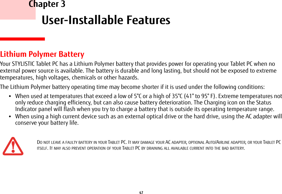 47     Chapter 3    User-Installable FeaturesLithium Polymer BatteryYour STYLISTIC Tablet PC has a Lithium Polymer battery that provides power for operating your Tablet PC when no external power source is available. The battery is durable and long lasting, but should not be exposed to extreme temperatures, high voltages, chemicals or other hazards.The Lithium Polymer battery operating time may become shorter if it is used under the following conditions:•When used at temperatures that exceed a low of 5°C or a high of 35°C (41° to 95° F). Extreme temperatures not only reduce charging efficiency, but can also cause battery deterioration. The Charging icon on the Status Indicator panel will flash when you try to charge a battery that is outside its operating temperature range. •When using a high current device such as an external optical drive or the hard drive, using the AC adapter will conserve your battery life.DO NOT LEAVE A FAULTY BATTERY IN YOUR TABLET PC. IT MAY DAMAGE YOUR AC ADAPTER, OPTIONAL AUTO/AIRLINE ADAPTER, OR YOUR TABLET PC ITSELF. IT MAY ALSO PREVENT OPERATION OF YOUR TABLET PC BY DRAINING ALL AVAILABLE CURRENT INTO THE BAD BATTERY.