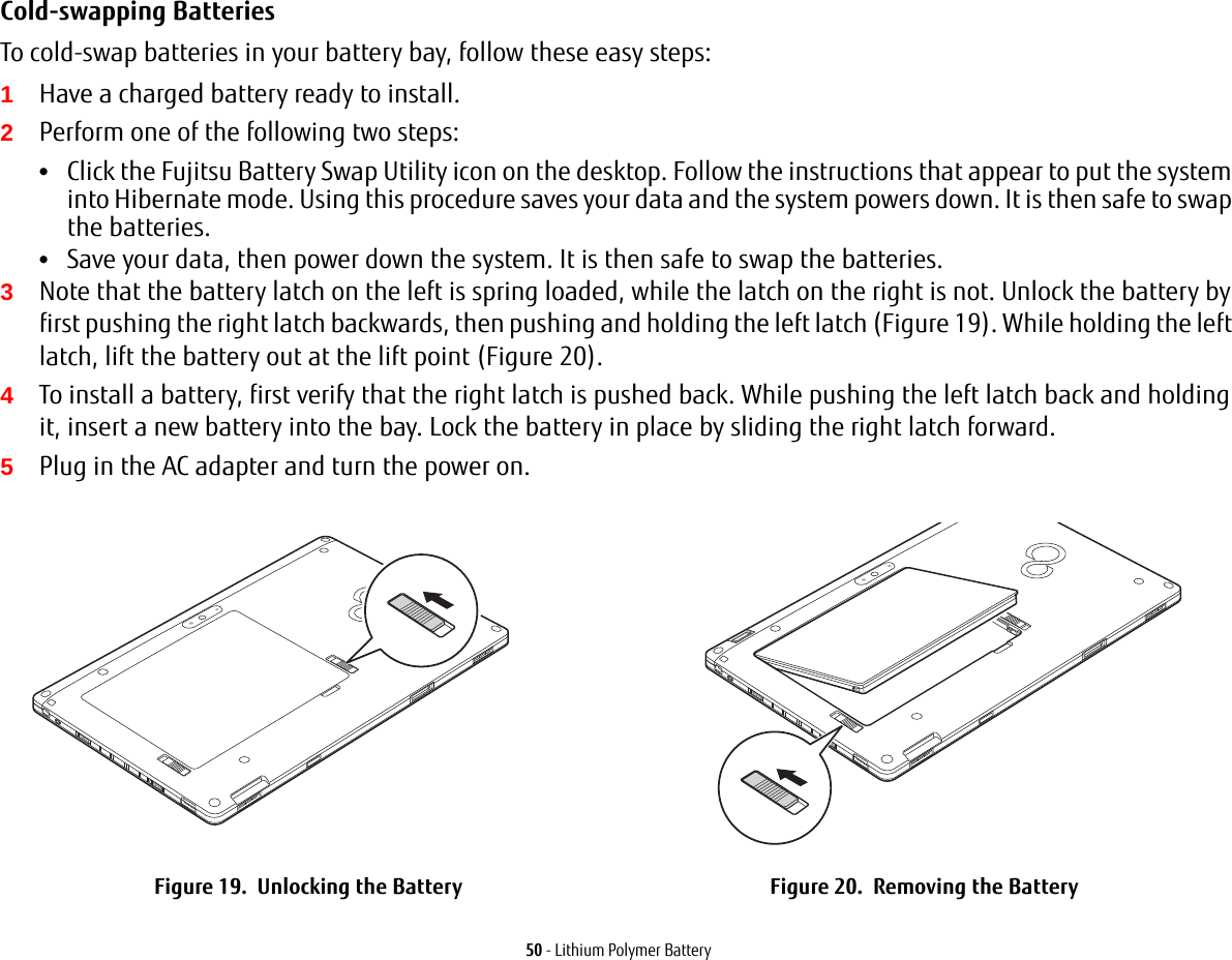 50 - Lithium Polymer BatteryCold-swapping Batteries To cold-swap batteries in your battery bay, follow these easy steps: 1Have a charged battery ready to install.2Perform one of the following two steps:•Click the Fujitsu Battery Swap Utility icon on the desktop. Follow the instructions that appear to put the system into Hibernate mode. Using this procedure saves your data and the system powers down. It is then safe to swap the batteries.•Save your data, then power down the system. It is then safe to swap the batteries.3Note that the battery latch on the left is spring loaded, while the latch on the right is not. Unlock the battery by first pushing the right latch backwards, then pushing and holding the left latch (Figure 19). While holding the left latch, lift the battery out at the lift point (Figure 20).4To install a battery, first verify that the right latch is pushed back. While pushing the left latch back and holding it, insert a new battery into the bay. Lock the battery in place by sliding the right latch forward.5Plug in the AC adapter and turn the power on.Figure 19.  Unlocking the Battery Figure 20.  Removing the BatteryLift Point