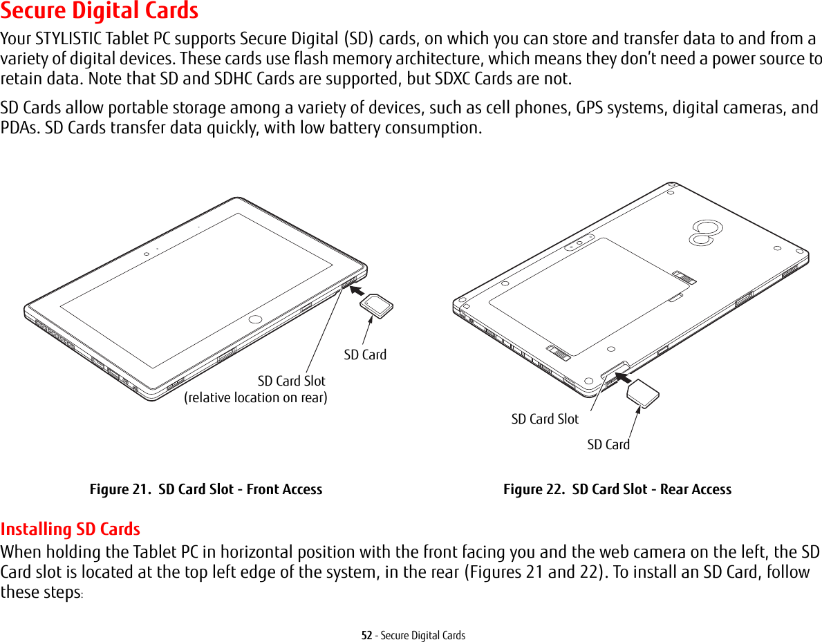 52 - Secure Digital CardsSecure Digital CardsYour STYLISTIC Tablet PC supports Secure Digital (SD) cards, on which you can store and transfer data to and from a variety of digital devices. These cards use flash memory architecture, which means they don’t need a power source to retain data. Note that SD and SDHC Cards are supported, but SDXC Cards are not.SD Cards allow portable storage among a variety of devices, such as cell phones, GPS systems, digital cameras, and PDAs. SD Cards transfer data quickly, with low battery consumption. Installing SD CardsWhen holding the Tablet PC in horizontal position with the front facing you and the web camera on the left, the SD Card slot is located at the top left edge of the system, in the rear (Figures 21 and 22). To install an SD Card, follow these steps:Figure 21.  SD Card Slot - Front Access Figure 22.  SD Card Slot - Rear AccessSD CardSD Card Slot(relative location on rear)SD CardSD Card Slot