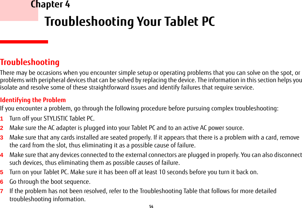 54     Chapter 4    Troubleshooting Your Tablet PCTroubleshootingThere may be occasions when you encounter simple setup or operating problems that you can solve on the spot, or problems with peripheral devices that can be solved by replacing the device. The information in this section helps you isolate and resolve some of these straightforward issues and identify failures that require service.Identifying the ProblemIf you encounter a problem, go through the following procedure before pursuing complex troubleshooting:1Turn off your STYLISTIC Tablet PC.2Make sure the AC adapter is plugged into your Tablet PC and to an active AC power source.3Make sure that any cards installed are seated properly. If it appears that there is a problem with a card, remove the card from the slot, thus eliminating it as a possible cause of failure.4Make sure that any devices connected to the external connectors are plugged in properly. You can also disconnect such devices, thus eliminating them as possible causes of failure.5Turn on your Tablet PC. Make sure it has been off at least 10 seconds before you turn it back on.6Go through the boot sequence.7If the problem has not been resolved, refer to the Troubleshooting Table that follows for more detailed troubleshooting information.