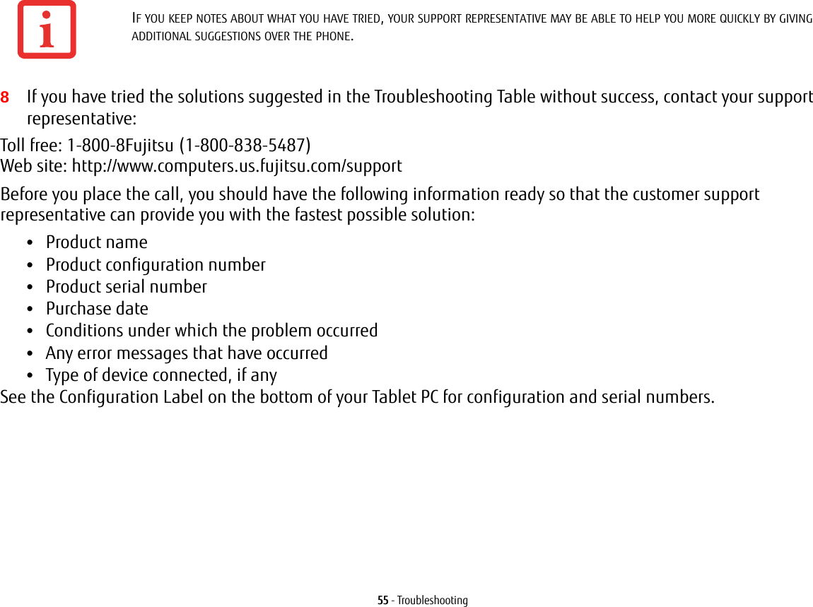 55 - Troubleshooting8If you have tried the solutions suggested in the Troubleshooting Table without success, contact your support representative: Toll free: 1-800-8Fujitsu (1-800-838-5487)  Web site: http://www.computers.us.fujitsu.com/supportBefore you place the call, you should have the following information ready so that the customer support representative can provide you with the fastest possible solution:•Product name•Product configuration number•Product serial number•Purchase date•Conditions under which the problem occurred•Any error messages that have occurred•Type of device connected, if anySee the Configuration Label on the bottom of your Tablet PC for configuration and serial numbers. IF YOU KEEP NOTES ABOUT WHAT YOU HAVE TRIED, YOUR SUPPORT REPRESENTATIVE MAY BE ABLE TO HELP YOU MORE QUICKLY BY GIVING ADDITIONAL SUGGESTIONS OVER THE PHONE.