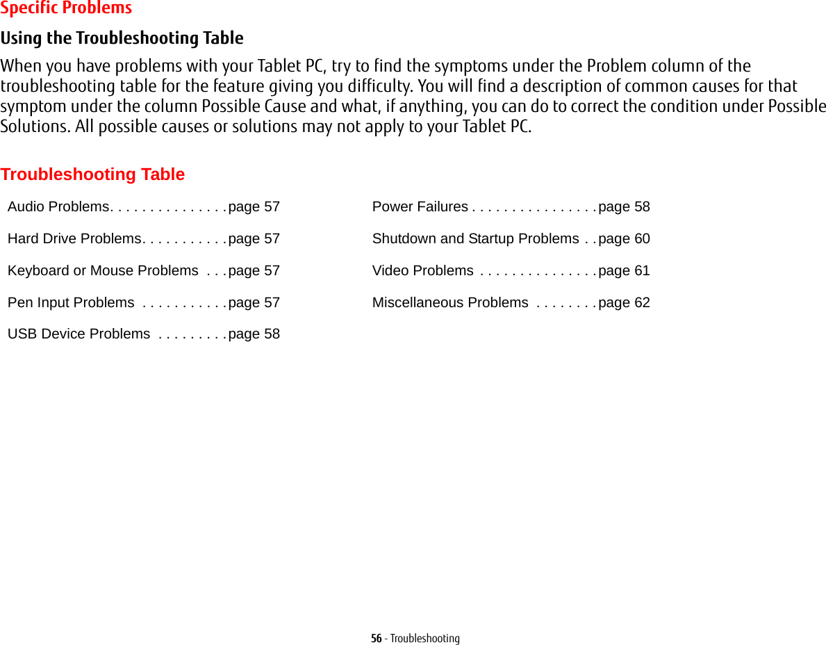 56 - TroubleshootingSpecific ProblemsUsing the Troubleshooting Table When you have problems with your Tablet PC, try to find the symptoms under the Problem column of the troubleshooting table for the feature giving you difficulty. You will find a description of common causes for that symptom under the column Possible Cause and what, if anything, you can do to correct the condition under Possible Solutions. All possible causes or solutions may not apply to your Tablet PC. Troubleshooting TableAudio Problems. . . . . . . . . . . . . . .page 57Hard Drive Problems. . . . . . . . . . .page 57Keyboard or Mouse Problems  . . .page 57Pen Input Problems  . . . . . . . . . . .page 57USB Device Problems  . . . . . . . . .page 58Power Failures . . . . . . . . . . . . . . . .page 58Shutdown and Startup Problems . .page 60Video Problems . . . . . . . . . . . . . . .page 61Miscellaneous Problems  . . . . . . . .page 62