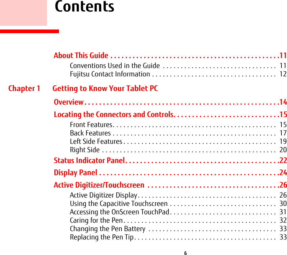  6     ContentsAbout This Guide . . . . . . . . . . . . . . . . . . . . . . . . . . . . . . . . . . . . . . . . . . . . . .11Conventions Used in the Guide  . . . . . . . . . . . . . . . . . . . . . . . . . . . . . . . .  11Fujitsu Contact Information . . . . . . . . . . . . . . . . . . . . . . . . . . . . . . . . . . .  12Chapter 1 Getting to Know Your Tablet PCOverview. . . . . . . . . . . . . . . . . . . . . . . . . . . . . . . . . . . . . . . . . . . . . . . . . . . . .14Locating the Connectors and Controls. . . . . . . . . . . . . . . . . . . . . . . . . . . . .15Front Features. . . . . . . . . . . . . . . . . . . . . . . . . . . . . . . . . . . . . . . . . . . . . .  15Back Features . . . . . . . . . . . . . . . . . . . . . . . . . . . . . . . . . . . . . . . . . . . . . .  17Left Side Features . . . . . . . . . . . . . . . . . . . . . . . . . . . . . . . . . . . . . . . . . . .  19Right Side . . . . . . . . . . . . . . . . . . . . . . . . . . . . . . . . . . . . . . . . . . . . . . . . .  20Status Indicator Panel. . . . . . . . . . . . . . . . . . . . . . . . . . . . . . . . . . . . . . . . . .22Display Panel . . . . . . . . . . . . . . . . . . . . . . . . . . . . . . . . . . . . . . . . . . . . . . . . .24Active Digitizer/Touchscreen  . . . . . . . . . . . . . . . . . . . . . . . . . . . . . . . . . . . .26Active Digitizer Display. . . . . . . . . . . . . . . . . . . . . . . . . . . . . . . . . . . . . . .  26Using the Capacitive Touchscreen . . . . . . . . . . . . . . . . . . . . . . . . . . . . . .  30Accessing the OnScreen TouchPad. . . . . . . . . . . . . . . . . . . . . . . . . . . . . .  31Caring for the Pen. . . . . . . . . . . . . . . . . . . . . . . . . . . . . . . . . . . . . . . . . . .  32Changing the Pen Battery  . . . . . . . . . . . . . . . . . . . . . . . . . . . . . . . . . . . .  33Replacing the Pen Tip. . . . . . . . . . . . . . . . . . . . . . . . . . . . . . . . . . . . . . . .  33