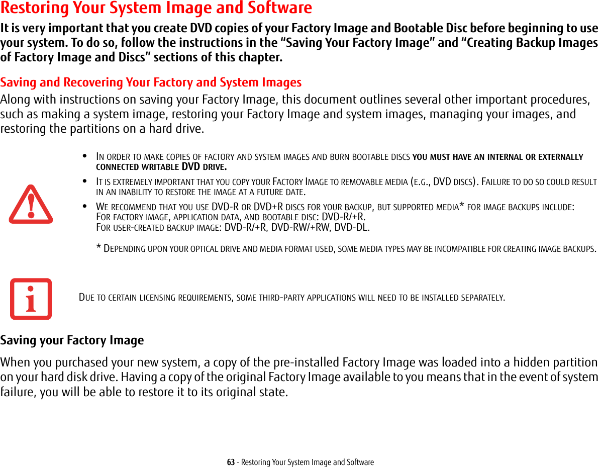 63 - Restoring Your System Image and SoftwareRestoring Your System Image and SoftwareIt is very important that you create DVD copies of your Factory Image and Bootable Disc before beginning to use your system. To do so, follow the instructions in the “Saving Your Factory Image” and “Creating Backup Images of Factory Image and Discs” sections of this chapter.Saving and Recovering Your Factory and System ImagesAlong with instructions on saving your Factory Image, this document outlines several other important procedures, such as making a system image, restoring your Factory Image and system images, managing your images, and restoring the partitions on a hard drive. Saving your Factory Image When you purchased your new system, a copy of the pre-installed Factory Image was loaded into a hidden partition on your hard disk drive. Having a copy of the original Factory Image available to you means that in the event of system failure, you will be able to restore it to its original state.•IN ORDER TO MAKE COPIES OF FACTORY AND SYSTEM IMAGES AND BURN BOOTABLE DISCS YOU MUST HAVE AN INTERNAL OR EXTERNALLY CONNECTED WRITABLE DVD DRIVE.•IT IS EXTREMELY IMPORTANT THAT YOU COPY YOUR FACTORY IMAGE TO REMOVABLE MEDIA (E.G., DVD DISCS). FAILURE TO DO SO COULD RESULT IN AN INABILITY TO RESTORE THE IMAGE AT A FUTURE DATE.•WE RECOMMEND THAT YOU USE DVD-R OR DVD+R DISCS FOR YOUR BACKUP, BUT SUPPORTED MEDIA* FOR IMAGE BACKUPS INCLUDE: FOR FACTORY IMAGE, APPLICATION DATA, AND BOOTABLE DISC: DVD-R/+R. FOR USER-CREATED BACKUP IMAGE: DVD-R/+R, DVD-RW/+RW, DVD-DL.   * DEPENDING UPON YOUR OPTICAL DRIVE AND MEDIA FORMAT USED, SOME MEDIA TYPES MAY BE INCOMPATIBLE FOR CREATING IMAGE BACKUPS. DUE TO CERTAIN LICENSING REQUIREMENTS, SOME THIRD-PARTY APPLICATIONS WILL NEED TO BE INSTALLED SEPARATELY.