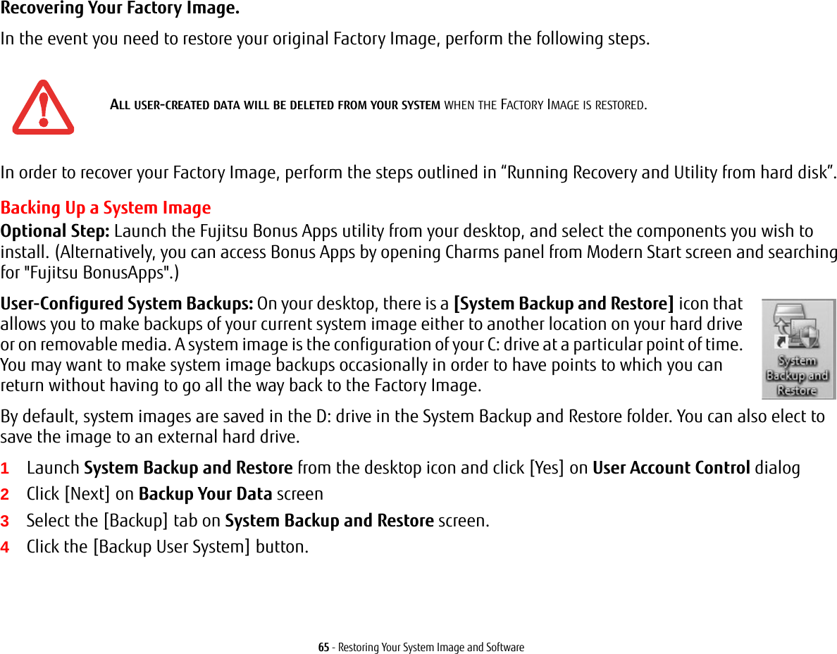 65 - Restoring Your System Image and SoftwareRecovering Your Factory Image. In the event you need to restore your original Factory Image, perform the following steps. In order to recover your Factory Image, perform the steps outlined in “Running Recovery and Utility from hard disk”. Backing Up a System ImageOptional Step: Launch the Fujitsu Bonus Apps utility from your desktop, and select the components you wish to install. (Alternatively, you can access Bonus Apps by opening Charms panel from Modern Start screen and searching for &quot;Fujitsu BonusApps&quot;.)User-Configured System Backups: On your desktop, there is a [System Backup and Restore] icon that allows you to make backups of your current system image either to another location on your hard drive or on removable media. A system image is the configuration of your C: drive at a particular point of time. You may want to make system image backups occasionally in order to have points to which you can return without having to go all the way back to the Factory Image.By default, system images are saved in the D: drive in the System Backup and Restore folder. You can also elect to save the image to an external hard drive.1Launch System Backup and Restore from the desktop icon and click [Yes] on User Account Control dialog2Click [Next] on Backup Your Data screen3Select the [Backup] tab on System Backup and Restore screen.4Click the [Backup User System] button.ALL USER-CREATED DATA WILL BE DELETED FROM YOUR SYSTEM WHEN THE FACTORY IMAGE IS RESTORED.