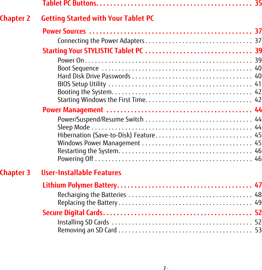 7 - Tablet PC Buttons. . . . . . . . . . . . . . . . . . . . . . . . . . . . . . . . . . . . . . . . . . . . .  35Chapter 2 Getting Started with Your Tablet PCPower Sources  . . . . . . . . . . . . . . . . . . . . . . . . . . . . . . . . . . . . . . . . . . . . . . .  37Connecting the Power Adapters . . . . . . . . . . . . . . . . . . . . . . . . . . . . . . . .  37Starting Your STYLISTIC Tablet PC . . . . . . . . . . . . . . . . . . . . . . . . . . . . . . .  39Power On. . . . . . . . . . . . . . . . . . . . . . . . . . . . . . . . . . . . . . . . . . . . . . . . . .  39Boot Sequence  . . . . . . . . . . . . . . . . . . . . . . . . . . . . . . . . . . . . . . . . . . . . .  40Hard Disk Drive Passwords . . . . . . . . . . . . . . . . . . . . . . . . . . . . . . . . . . . .  40BIOS Setup Utility . . . . . . . . . . . . . . . . . . . . . . . . . . . . . . . . . . . . . . . . . . .  41Booting the System. . . . . . . . . . . . . . . . . . . . . . . . . . . . . . . . . . . . . . . . . .  42Starting Windows the First Time. . . . . . . . . . . . . . . . . . . . . . . . . . . . . . . .  42Power Management  . . . . . . . . . . . . . . . . . . . . . . . . . . . . . . . . . . . . . . . . . .  44Power/Suspend/Resume Switch . . . . . . . . . . . . . . . . . . . . . . . . . . . . . . . .  44Sleep Mode . . . . . . . . . . . . . . . . . . . . . . . . . . . . . . . . . . . . . . . . . . . . . . . .  44Hibernation (Save-to-Disk) Feature. . . . . . . . . . . . . . . . . . . . . . . . . . . . .  45Windows Power Management . . . . . . . . . . . . . . . . . . . . . . . . . . . . . . . . .  45Restarting the System. . . . . . . . . . . . . . . . . . . . . . . . . . . . . . . . . . . . . . . .  46Powering Off . . . . . . . . . . . . . . . . . . . . . . . . . . . . . . . . . . . . . . . . . . . . . . .  46Chapter 3 User-Installable FeaturesLithium Polymer Battery. . . . . . . . . . . . . . . . . . . . . . . . . . . . . . . . . . . . . . .  47Recharging the Batteries . . . . . . . . . . . . . . . . . . . . . . . . . . . . . . . . . . . . .  48Replacing the Battery . . . . . . . . . . . . . . . . . . . . . . . . . . . . . . . . . . . . . . . .  49Secure Digital Cards. . . . . . . . . . . . . . . . . . . . . . . . . . . . . . . . . . . . . . . . . . .  52Installing SD Cards  . . . . . . . . . . . . . . . . . . . . . . . . . . . . . . . . . . . . . . . . . .  52Removing an SD Card . . . . . . . . . . . . . . . . . . . . . . . . . . . . . . . . . . . . . . . .  53