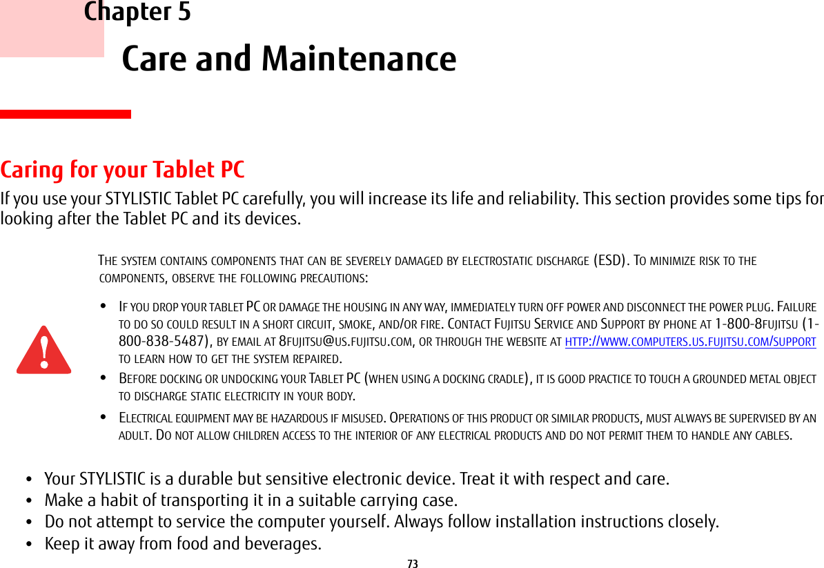 73     Chapter 5    Care and MaintenanceCaring for your Tablet PCIf you use your STYLISTIC Tablet PC carefully, you will increase its life and reliability. This section provides some tips for looking after the Tablet PC and its devices.•Your STYLISTIC is a durable but sensitive electronic device. Treat it with respect and care.•Make a habit of transporting it in a suitable carrying case.•Do not attempt to service the computer yourself. Always follow installation instructions closely.•Keep it away from food and beverages.THE SYSTEM CONTAINS COMPONENTS THAT CAN BE SEVERELY DAMAGED BY ELECTROSTATIC DISCHARGE (ESD). TO MINIMIZE RISK TO THE COMPONENTS, OBSERVE THE FOLLOWING PRECAUTIONS:•IF YOU DROP YOUR TABLET PC OR DAMAGE THE HOUSING IN ANY WAY, IMMEDIATELY TURN OFF POWER AND DISCONNECT THE POWER PLUG. FAILURE TO DO SO COULD RESULT IN A SHORT CIRCUIT, SMOKE, AND/OR FIRE. CONTACT FUJITSU SERVICE AND SUPPORT BY PHONE AT 1-800-8FUJITSU (1-800-838-5487), BY EMAIL AT 8FUJITSU@US.FUJITSU.COM, OR THROUGH THE WEBSITE AT HTTP://WWW.COMPUTERS.US.FUJITSU.COM/SUPPORT TO LEARN HOW TO GET THE SYSTEM REPAIRED.•BEFORE DOCKING OR UNDOCKING YOUR TABLET PC (WHEN USING A DOCKING CRADLE), IT IS GOOD PRACTICE TO TOUCH A GROUNDED METAL OBJECT TO DISCHARGE STATIC ELECTRICITY IN YOUR BODY. •ELECTRICAL EQUIPMENT MAY BE HAZARDOUS IF MISUSED. OPERATIONS OF THIS PRODUCT OR SIMILAR PRODUCTS, MUST ALWAYS BE SUPERVISED BY AN ADULT. DO NOT ALLOW CHILDREN ACCESS TO THE INTERIOR OF ANY ELECTRICAL PRODUCTS AND DO NOT PERMIT THEM TO HANDLE ANY CABLES.