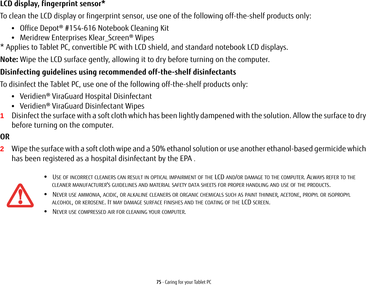 75 - Caring for your Tablet PCLCD display, fingerprint sensor* To clean the LCD display or fingerprint sensor, use one of the following off-the-shelf products only: •Office Depot® #154-616 Notebook Cleaning Kit •Meridrew Enterprises Klear_Screen® Wipes * Applies to Tablet PC, convertible PC with LCD shield, and standard notebook LCD displays. Note: Wipe the LCD surface gently, allowing it to dry before turning on the computer. Disinfecting guidelines using recommended off-the-shelf disinfectants  To disinfect the Tablet PC, use one of the following off-the-shelf products only: •Veridien® ViraGuard Hospital Disinfectant •Veridien® ViraGuard Disinfectant Wipes 1Disinfect the surface with a soft cloth which has been lightly dampened with the solution. Allow the surface to dry before turning on the computer. OR 2Wipe the surface with a soft cloth wipe and a 50% ethanol solution or use another ethanol-based germicide which has been registered as a hospital disinfectant by the EPA .•USE OF INCORRECT CLEANERS CAN RESULT IN OPTICAL IMPAIRMENT OF THE LCD AND/OR DAMAGE TO THE COMPUTER. ALWAYS REFER TO THE CLEANER MANUFACTURER&apos;S GUIDELINES AND MATERIAL SAFETY DATA SHEETS FOR PROPER HANDLING AND USE OF THE PRODUCTS.•NEVER USE AMMONIA, ACIDIC, OR ALKALINE CLEANERS OR ORGANIC CHEMICALS SUCH AS PAINT THINNER, ACETONE, PROPYL OR ISOPROPYL ALCOHOL, OR KEROSENE. IT MAY DAMAGE SURFACE FINISHES AND THE COATING OF THE LCD SCREEN.•NEVER USE COMPRESSED AIR FOR CLEANING YOUR COMPUTER.