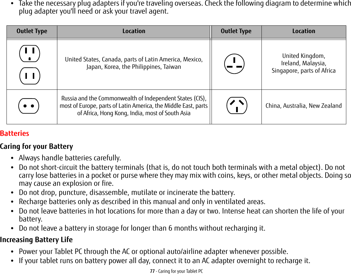 77 - Caring for your Tablet PC•Take the necessary plug adapters if you&apos;re traveling overseas. Check the following diagram to determine which plug adapter you&apos;ll need or ask your travel agent. BatteriesCaring for your Battery •Always handle batteries carefully.•Do not short-circuit the battery terminals (that is, do not touch both terminals with a metal object). Do not carry lose batteries in a pocket or purse where they may mix with coins, keys, or other metal objects. Doing so may cause an explosion or fire.•Do not drop, puncture, disassemble, mutilate or incinerate the battery.•Recharge batteries only as described in this manual and only in ventilated areas.•Do not leave batteries in hot locations for more than a day or two. Intense heat can shorten the life of your battery.•Do not leave a battery in storage for longer than 6 months without recharging it.Increasing Battery Life •Power your Tablet PC through the AC or optional auto/airline adapter whenever possible.•If your tablet runs on battery power all day, connect it to an AC adapter overnight to recharge it.Outlet Type Location Outlet Type LocationUnited States, Canada, parts of Latin America, Mexico, Japan, Korea, the Philippines, TaiwanUnited Kingdom, Ireland, Malaysia, Singapore, parts of AfricaRussia and the Commonwealth of Independent States (CIS), most of Europe, parts of Latin America, the Middle East, parts of Africa, Hong Kong, India, most of South AsiaChina, Australia, New Zealand