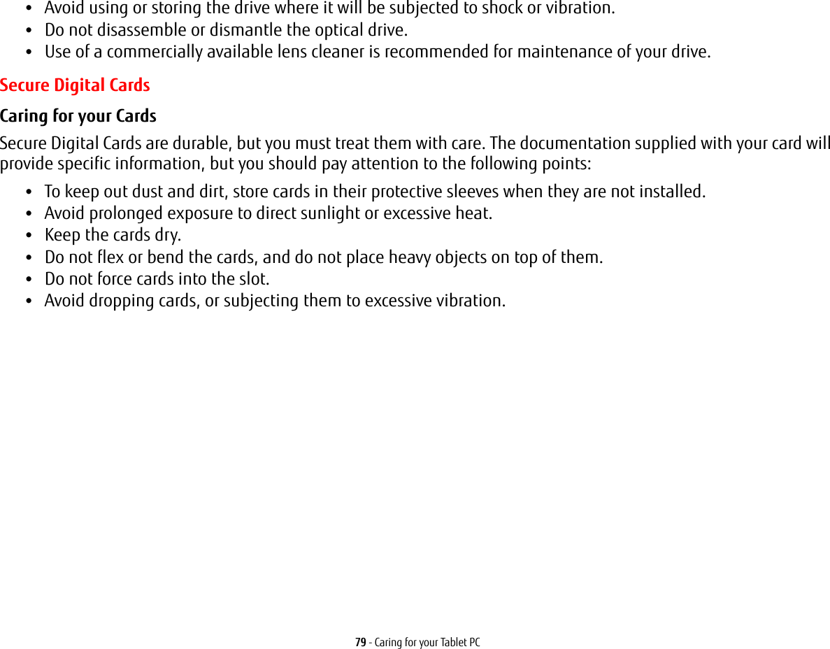 79 - Caring for your Tablet PC•Avoid using or storing the drive where it will be subjected to shock or vibration.•Do not disassemble or dismantle the optical drive.•Use of a commercially available lens cleaner is recommended for maintenance of your drive.Secure Digital CardsCaring for your Cards  Secure Digital Cards are durable, but you must treat them with care. The documentation supplied with your card will provide specific information, but you should pay attention to the following points:•To keep out dust and dirt, store cards in their protective sleeves when they are not installed.•Avoid prolonged exposure to direct sunlight or excessive heat.•Keep the cards dry.•Do not flex or bend the cards, and do not place heavy objects on top of them.•Do not force cards into the slot.•Avoid dropping cards, or subjecting them to excessive vibration.