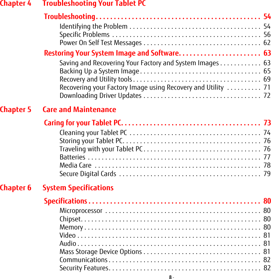 8 - Chapter 4 Troubleshooting Your Tablet PCTroubleshooting. . . . . . . . . . . . . . . . . . . . . . . . . . . . . . . . . . . . . . . . . . . . . .  54Identifying the Problem . . . . . . . . . . . . . . . . . . . . . . . . . . . . . . . . . . . . . .  54Specific Problems  . . . . . . . . . . . . . . . . . . . . . . . . . . . . . . . . . . . . . . . . . . .  56Power On Self Test Messages . . . . . . . . . . . . . . . . . . . . . . . . . . . . . . . . . .  62Restoring Your System Image and Software. . . . . . . . . . . . . . . . . . . . . . .  63Saving and Recovering Your Factory and System Images . . . . . . . . . . . .  63Backing Up a System Image . . . . . . . . . . . . . . . . . . . . . . . . . . . . . . . . . . .  65Recovery and Utility tools . . . . . . . . . . . . . . . . . . . . . . . . . . . . . . . . . . . . .  69Recovering your Factory Image using Recovery and Utility  . . . . . . . . . .  71Downloading Driver Updates . . . . . . . . . . . . . . . . . . . . . . . . . . . . . . . . . .  72Chapter 5 Care and MaintenanceCaring for your Tablet PC. . . . . . . . . . . . . . . . . . . . . . . . . . . . . . . . . . . . . . .  73Cleaning your Tablet PC  . . . . . . . . . . . . . . . . . . . . . . . . . . . . . . . . . . . . . .  74Storing your Tablet PC. . . . . . . . . . . . . . . . . . . . . . . . . . . . . . . . . . . . . . . .  76Traveling with your Tablet PC . . . . . . . . . . . . . . . . . . . . . . . . . . . . . . . . . .  76Batteries . . . . . . . . . . . . . . . . . . . . . . . . . . . . . . . . . . . . . . . . . . . . . . . . . .  77Media Care  . . . . . . . . . . . . . . . . . . . . . . . . . . . . . . . . . . . . . . . . . . . . . . . .  78Secure Digital Cards  . . . . . . . . . . . . . . . . . . . . . . . . . . . . . . . . . . . . . . . . .  79Chapter 6 System SpecificationsSpecifications . . . . . . . . . . . . . . . . . . . . . . . . . . . . . . . . . . . . . . . . . . . . . . . .  80Microprocessor  . . . . . . . . . . . . . . . . . . . . . . . . . . . . . . . . . . . . . . . . . . . . .  80Chipset. . . . . . . . . . . . . . . . . . . . . . . . . . . . . . . . . . . . . . . . . . . . . . . . . . . .  80Memory . . . . . . . . . . . . . . . . . . . . . . . . . . . . . . . . . . . . . . . . . . . . . . . . . . .  80Video . . . . . . . . . . . . . . . . . . . . . . . . . . . . . . . . . . . . . . . . . . . . . . . . . . . . .  81Audio . . . . . . . . . . . . . . . . . . . . . . . . . . . . . . . . . . . . . . . . . . . . . . . . . . . . .  81Mass Storage Device Options . . . . . . . . . . . . . . . . . . . . . . . . . . . . . . . . . .  81Communications . . . . . . . . . . . . . . . . . . . . . . . . . . . . . . . . . . . . . . . . . . . .  82Security Features. . . . . . . . . . . . . . . . . . . . . . . . . . . . . . . . . . . . . . . . . . . .  82