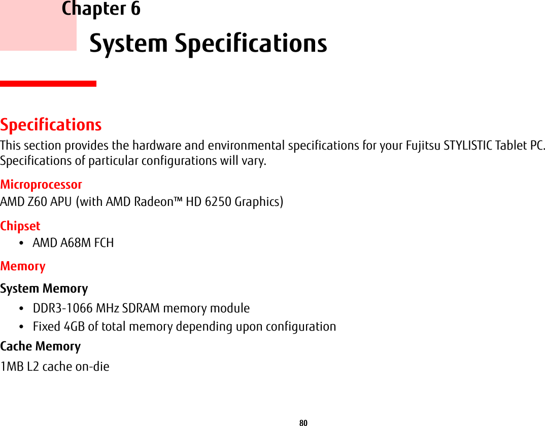 80     Chapter 6    System SpecificationsSpecificationsThis section provides the hardware and environmental specifications for your Fujitsu STYLISTIC Tablet PC. Specifications of particular configurations will vary.MicroprocessorAMD Z60 APU (with AMD Radeon™ HD 6250 Graphics)Chipset•AMD A68M FCHMemorySystem Memory •DDR3-1066 MHz SDRAM memory module•Fixed 4GB of total memory depending upon configurationCache Memory 1MB L2 cache on-die