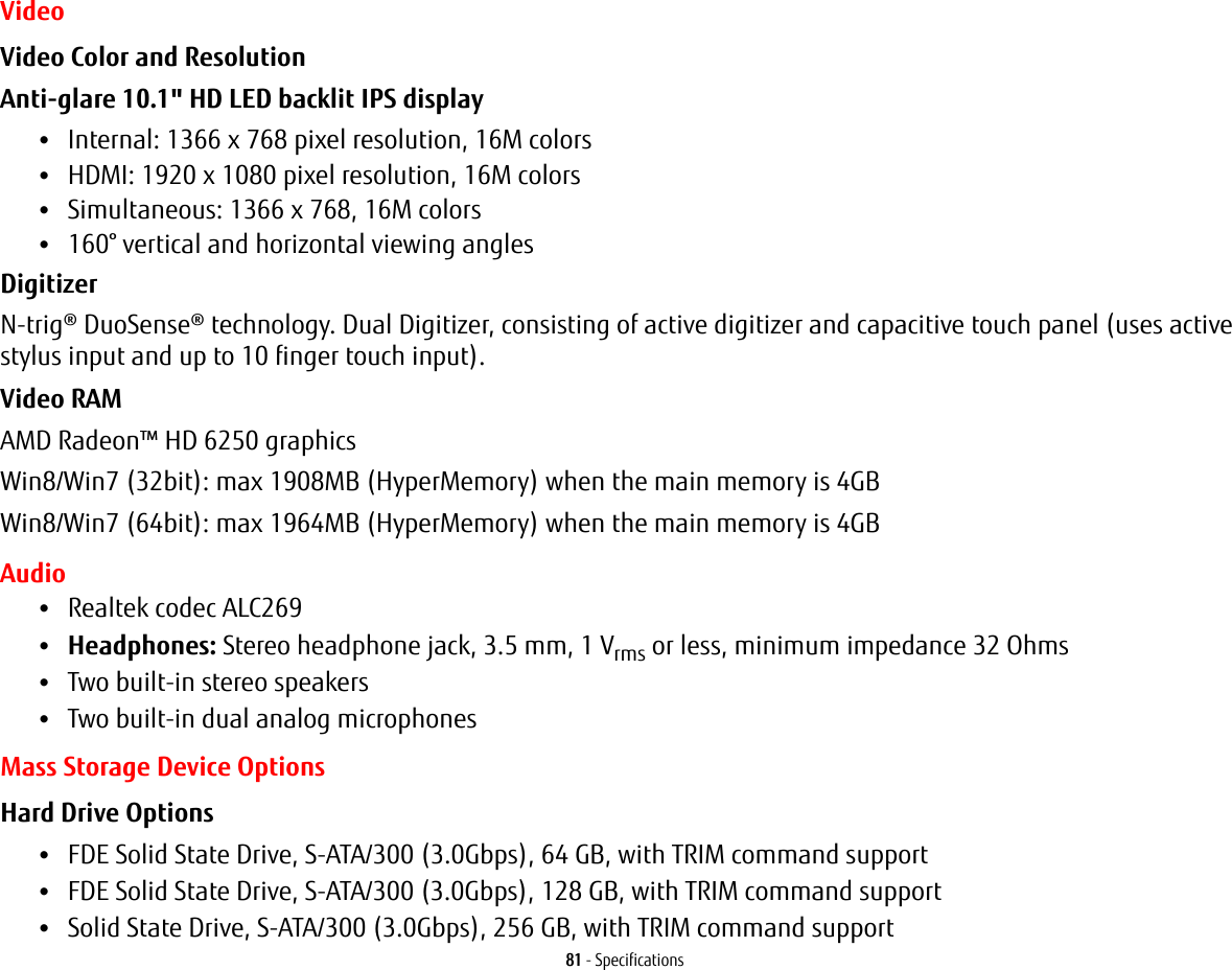81 - SpecificationsVideoVideo Color and Resolution Anti-glare 10.1&quot; HD LED backlit IPS display •Internal: 1366 x 768 pixel resolution, 16M colors•HDMI: 1920 x 1080 pixel resolution, 16M colors•Simultaneous: 1366 x 768, 16M colors•160° vertical and horizontal viewing anglesDigitizer N-trig® DuoSense® technology. Dual Digitizer, consisting of active digitizer and capacitive touch panel (uses active stylus input and up to 10 finger touch input).Video RAM AMD Radeon™ HD 6250 graphicsWin8/Win7 (32bit): max 1908MB (HyperMemory) when the main memory is 4GBWin8/Win7 (64bit): max 1964MB (HyperMemory) when the main memory is 4GBAudio•Realtek codec ALC269 •Headphones: Stereo headphone jack, 3.5 mm, 1 Vrms or less, minimum impedance 32 Ohms•Two built-in stereo speakers•Two built-in dual analog microphonesMass Storage Device OptionsHard Drive Options •FDE Solid State Drive, S-ATA/300 (3.0Gbps), 64 GB, with TRIM command support•FDE Solid State Drive, S-ATA/300 (3.0Gbps), 128 GB, with TRIM command support•Solid State Drive, S-ATA/300 (3.0Gbps), 256 GB, with TRIM command support