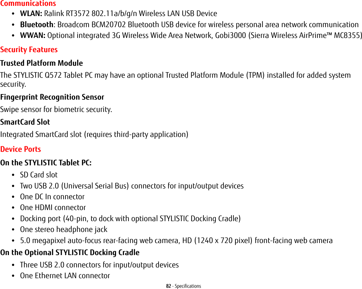 82 - SpecificationsCommunications•WLAN: Ralink RT3572 802.11a/b/g/n Wireless LAN USB Device•Bluetooth: Broadcom BCM20702 Bluetooth USB device for wireless personal area network communication •WWAN: Optional integrated 3G Wireless Wide Area Network, Gobi3000 (Sierra Wireless AirPrime™ MC8355) Security FeaturesTrusted Platform Module The STYLISTIC Q572 Tablet PC may have an optional Trusted Platform Module (TPM) installed for added system security.Fingerprint Recognition Sensor Swipe sensor for biometric security.SmartCard Slot Integrated SmartCard slot (requires third-party application)Device PortsOn the STYLISTIC Tablet PC: •SD Card slot•Two USB 2.0 (Universal Serial Bus) connectors for input/output devices•One DC In connector•One HDMI connector •Docking port (40-pin, to dock with optional STYLISTIC Docking Cradle)•One stereo headphone jack •5.0 megapixel auto-focus rear-facing web camera, HD (1240 x 720 pixel) front-facing web cameraOn the Optional STYLISTIC Docking Cradle •Three USB 2.0 connectors for input/output devices•One Ethernet LAN connector