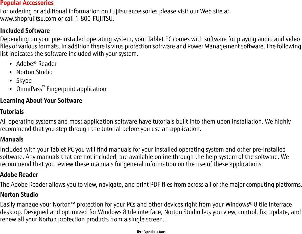 84 - SpecificationsPopular AccessoriesFor ordering or additional information on Fujitsu accessories please visit our Web site at  www.shopfujitsu.com or call 1-800-FUJITSU.Included SoftwareDepending on your pre-installed operating system, your Tablet PC comes with software for playing audio and video files of various formats. In addition there is virus protection software and Power Management software. The following list indicates the software included with your system.•Adobe® Reader•Norton Studio•Skype•OmniPass® Fingerprint applicationLearning About Your SoftwareTutorials All operating systems and most application software have tutorials built into them upon installation. We highly recommend that you step through the tutorial before you use an application.Manuals Included with your Tablet PC you will find manuals for your installed operating system and other pre-installed software. Any manuals that are not included, are available online through the help system of the software. We recommend that you review these manuals for general information on the use of these applications.Adobe Reader The Adobe Reader allows you to view, navigate, and print PDF files from across all of the major computing platforms.Norton StudioEasily manage your Norton™ protection for your PCs and other devices right from your Windows® 8 tile interface desktop. Designed and optimized for Windows 8 tile interface, Norton Studio lets you view, control, fix, update, and renew all your Norton protection products from a single screen.