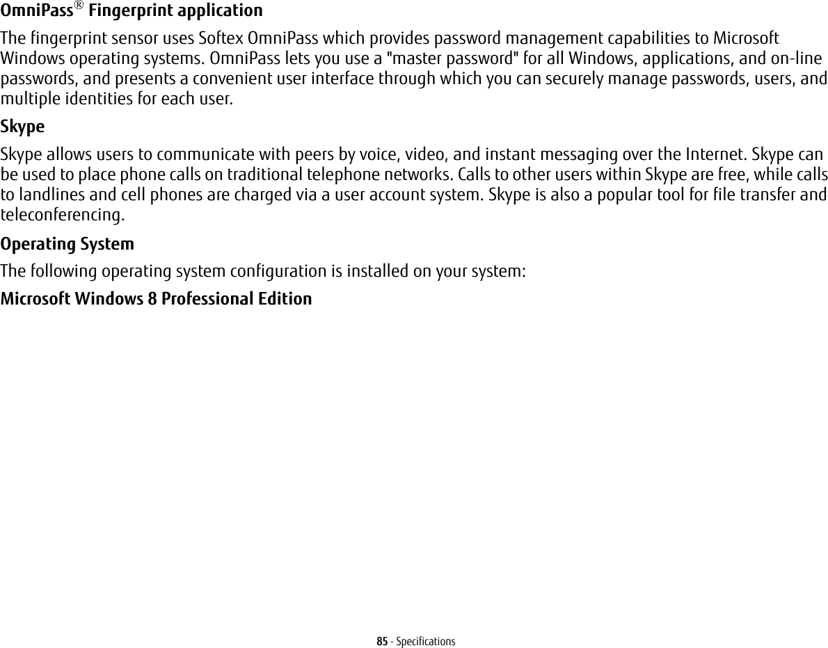 85 - SpecificationsOmniPass® Fingerprint application The fingerprint sensor uses Softex OmniPass which provides password management capabilities to Microsoft Windows operating systems. OmniPass lets you use a &quot;master password&quot; for all Windows, applications, and on-line passwords, and presents a convenient user interface through which you can securely manage passwords, users, and multiple identities for each user.SkypeSkype allows users to communicate with peers by voice, video, and instant messaging over the Internet. Skype can be used to place phone calls on traditional telephone networks. Calls to other users within Skype are free, while calls to landlines and cell phones are charged via a user account system. Skype is also a popular tool for file transfer and teleconferencing.Operating System The following operating system configuration is installed on your system:Microsoft Windows 8 Professional Edition