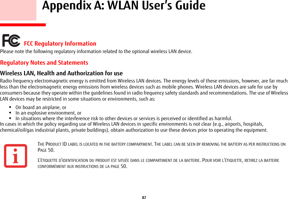 87     Appendix A: WLAN User’s Guide FCC Regulatory InformationPlease note the following regulatory information related to the optional wireless LAN device.Regulatory Notes and StatementsWireless LAN, Health and Authorization for use  Radio frequency electromagnetic energy is emitted from Wireless LAN devices. The energy levels of these emissions, however, are far much less than the electromagnetic energy emissions from wireless devices such as mobile phones. Wireless LAN devices are safe for use by consumers because they operate within the guidelines found in radio frequency safety standards and recommendations. The use of Wireless LAN devices may be restricted in some situations or environments, such as:•On board an airplane, or•In an explosive environment, or•In situations where the interference risk to other devices or services is perceived or identified as harmful.In cases in which the policy regarding use of Wireless LAN devices in specific environments is not clear (e.g., airports, hospitals, chemical/oil/gas industrial plants, private buildings), obtain authorization to use these devices prior to operating the equipment.THE PRODUCT ID LABEL IS LOCATED IN THE BATTERY COMPARTMENT. THE LABEL CAN BE SEEN BY REMOVING THE BATTERY AS PER INSTRUCTIONS ON PAGE 50.L’ÉTIQUETTE D’IDENTIFICATION DU PRODUIT EST SITUÉE DANS LE COMPARTIMENT DE LA BATTERIE. POUR VOIR L’ÉTIQUETTE, RETIREZ LA BATTERIE CONFORMÉMENT AUX INSTRUCTIONS DE LA PAGE 50.