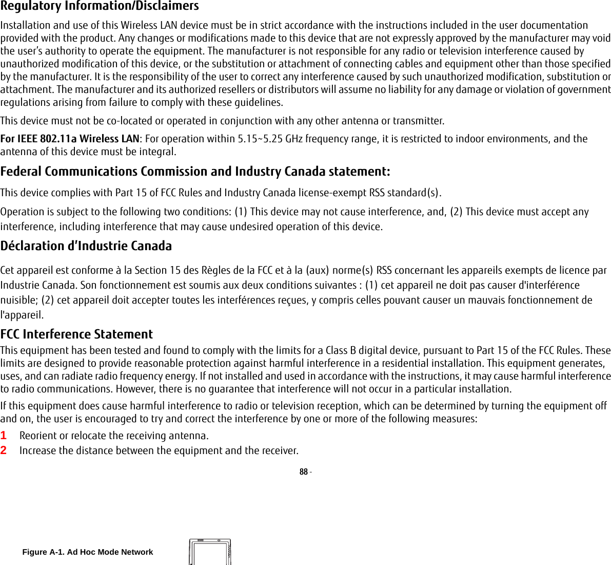 88 - Regulatory Information/Disclaimers Installation and use of this Wireless LAN device must be in strict accordance with the instructions included in the user documentation provided with the product. Any changes or modifications made to this device that are not expressly approved by the manufacturer may void the user’s authority to operate the equipment. The manufacturer is not responsible for any radio or television interference caused by unauthorized modification of this device, or the substitution or attachment of connecting cables and equipment other than those specified by the manufacturer. It is the responsibility of the user to correct any interference caused by such unauthorized modification, substitution or attachment. The manufacturer and its authorized resellers or distributors will assume no liability for any damage or violation of government regulations arising from failure to comply with these guidelines. This device must not be co-located or operated in conjunction with any other antenna or transmitter.For IEEE 802.11a Wireless LAN: For operation within 5.15~5.25 GHz frequency range, it is restricted to indoor environments, and the antenna of this device must be integral.Federal Communications Commission and Industry Canada statement: This device complies with Part 15 of FCC Rules and Industry Canada license-exempt RSS standard(s).Operation is subject to the following two conditions: (1) This device may not cause interference, and, (2) This device must accept any interference, including interference that may cause undesired operation of this device.Déclaration d’Industrie Canada Cet appareil est conforme à la Section 15 des Règles de la FCC et à la (aux) norme(s) RSS concernant les appareils exempts de licence par Industrie Canada. Son fonctionnement est soumis aux deux conditions suivantes : (1) cet appareil ne doit pas causer d&apos;interférence nuisible; (2) cet appareil doit accepter toutes les interférences reçues, y compris celles pouvant causer un mauvais fonctionnement de l&apos;appareil.FCC Interference Statement This equipment has been tested and found to comply with the limits for a Class B digital device, pursuant to Part 15 of the FCC Rules. These limits are designed to provide reasonable protection against harmful interference in a residential installation. This equipment generates, uses, and can radiate radio frequency energy. If not installed and used in accordance with the instructions, it may cause harmful interference to radio communications. However, there is no guarantee that interference will not occur in a particular installation.If this equipment does cause harmful interference to radio or television reception, which can be determined by turning the equipment off and on, the user is encouraged to try and correct the interference by one or more of the following measures:1Reorient or relocate the receiving antenna.2Increase the distance between the equipment and the receiver.Figure A-1. Ad Hoc Mode Network