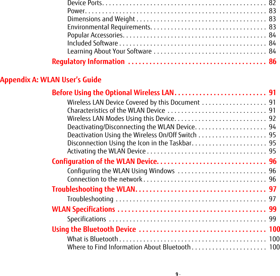 9 - Device Ports. . . . . . . . . . . . . . . . . . . . . . . . . . . . . . . . . . . . . . . . . . . . . . . .  82Power. . . . . . . . . . . . . . . . . . . . . . . . . . . . . . . . . . . . . . . . . . . . . . . . . . . . .  83Dimensions and Weight . . . . . . . . . . . . . . . . . . . . . . . . . . . . . . . . . . . . . .  83Environmental Requirements. . . . . . . . . . . . . . . . . . . . . . . . . . . . . . . . . .  83Popular Accessories. . . . . . . . . . . . . . . . . . . . . . . . . . . . . . . . . . . . . . . . . .  84Included Software . . . . . . . . . . . . . . . . . . . . . . . . . . . . . . . . . . . . . . . . . . .  84Learning About Your Software . . . . . . . . . . . . . . . . . . . . . . . . . . . . . . . . .  84Regulatory Information  . . . . . . . . . . . . . . . . . . . . . . . . . . . . . . . . . . . . . . .  86Appendix A: WLAN User’s GuideBefore Using the Optional Wireless LAN. . . . . . . . . . . . . . . . . . . . . . . . . .  91Wireless LAN Device Covered by this Document . . . . . . . . . . . . . . . . . . .  91Characteristics of the WLAN Device . . . . . . . . . . . . . . . . . . . . . . . . . . . . .  91Wireless LAN Modes Using this Device. . . . . . . . . . . . . . . . . . . . . . . . . . .  92Deactivating/Disconnecting the WLAN Device. . . . . . . . . . . . . . . . . . . . .  94Deactivation Using the Wireless On/Off Switch . . . . . . . . . . . . . . . . . . . .  95Disconnection Using the Icon in the Taskbar. . . . . . . . . . . . . . . . . . . . . .  95Activating the WLAN Device . . . . . . . . . . . . . . . . . . . . . . . . . . . . . . . . . . .  95Configuration of the WLAN Device. . . . . . . . . . . . . . . . . . . . . . . . . . . . . . .  96Configuring the WLAN Using Windows  . . . . . . . . . . . . . . . . . . . . . . . . . .  96Connection to the network . . . . . . . . . . . . . . . . . . . . . . . . . . . . . . . . . . . .  96Troubleshooting the WLAN. . . . . . . . . . . . . . . . . . . . . . . . . . . . . . . . . . . . .  97Troubleshooting . . . . . . . . . . . . . . . . . . . . . . . . . . . . . . . . . . . . . . . . . . . .  97WLAN Specifications . . . . . . . . . . . . . . . . . . . . . . . . . . . . . . . . . . . . . . . . . .  99Specifications  . . . . . . . . . . . . . . . . . . . . . . . . . . . . . . . . . . . . . . . . . . . . . .  99Using the Bluetooth Device  . . . . . . . . . . . . . . . . . . . . . . . . . . . . . . . . . . . .  100What is Bluetooth . . . . . . . . . . . . . . . . . . . . . . . . . . . . . . . . . . . . . . . . . . .  100Where to Find Information About Bluetooth . . . . . . . . . . . . . . . . . . . . . .  100