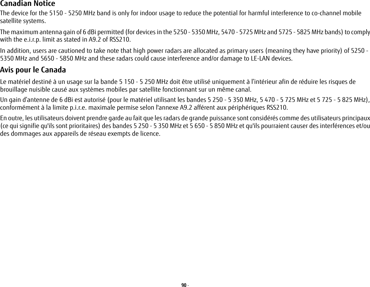90 - Canadian Notice The device for the 5150 - 5250 MHz band is only for indoor usage to reduce the potential for harmful interference to co-channel mobile satellite systems.The maximum antenna gain of 6 dBi permitted (for devices in the 5250 - 5350 MHz, 5470 - 5725 MHz and 5725 - 5825 MHz bands) to comply with the e.i.r.p. limit as stated in A9.2 of RSS210.In addition, users are cautioned to take note that high power radars are allocated as primary users (meaning they have priority) of 5250 - 5350 MHz and 5650 - 5850 MHz and these radars could cause interference and/or damage to LE-LAN devices.Avis pour le CanadaLe matériel destiné à un usage sur la bande 5 150 - 5 250 MHz doit être utilisé uniquement à l’intérieur afin de réduire les risques de brouillage nuisible causé aux systèmes mobiles par satellite fonctionnant sur un même canal.Un gain d’antenne de 6 dBi est autorisé (pour le matériel utilisant les bandes 5 250 - 5 350 MHz, 5 470 - 5 725 MHz et 5 725 - 5 825 MHz), conformément à la limite p.i.r.e. maximale permise selon l&apos;annexe A9.2 afférent aux périphériques RSS210.En outre, les utilisateurs doivent prendre garde au fait que les radars de grande puissance sont considérés comme des utilisateurs principaux (ce qui signifie qu&apos;ils sont prioritaires) des bandes 5 250 - 5 350 MHz et 5 650 - 5 850 MHz et qu&apos;ils pourraient causer des interférences et/ou des dommages aux appareils de réseau exempts de licence.