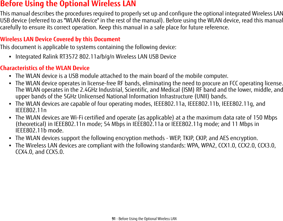91 - Before Using the Optional Wireless LANBefore Using the Optional Wireless LANThis manual describes the procedures required to properly set up and configure the optional integrated Wireless LAN USB device (referred to as &quot;WLAN device&quot; in the rest of the manual). Before using the WLAN device, read this manual carefully to ensure its correct operation. Keep this manual in a safe place for future reference.Wireless LAN Device Covered by this DocumentThis document is applicable to systems containing the following device:•Integrated Ralink RT3572 802.11a/b/g/n Wireless LAN USB DeviceCharacteristics of the WLAN Device•The WLAN device is a USB module attached to the main board of the mobile computer. •The WLAN device operates in license-free RF bands, eliminating the need to procure an FCC operating license. The WLAN operates in the 2.4GHz Industrial, Scientific, and Medical (ISM) RF band and the lower, middle, and upper bands of the 5GHz Unlicensed National Information Infrastructure (UNII) bands. •The WLAN devices are capable of four operating modes, IEEE802.11a, IEEE802.11b, IEEE802.11g, and IEEE802.11n•The WLAN devices are Wi-Fi certified and operate (as applicable) at a the maximum data rate of 150 Mbps (theoretical) in IEEE802.11n mode; 54 Mbps in IEEE802.11a or IEEE802.11g mode; and 11 Mbps in IEEE802.11b mode.•The WLAN devices support the following encryption methods - WEP, TKIP, CKIP, and AES encryption.•The Wireless LAN devices are compliant with the following standards: WPA, WPA2, CCX1.0, CCX2.0, CCX3.0, CCX4.0, and CCX5.0.