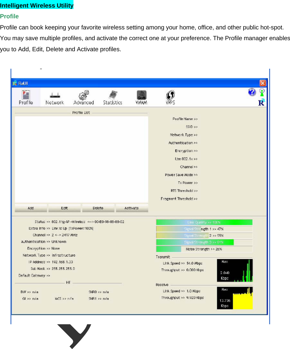  Intelligent Wireless Utility   Profile  Profile can book keeping your favorite wireless setting among your home, office, and other public hot-spot. You may save multiple profiles, and activate the correct one at your preference. The Profile manager enables you to Add, Edit, Delete and Activate profiles.   