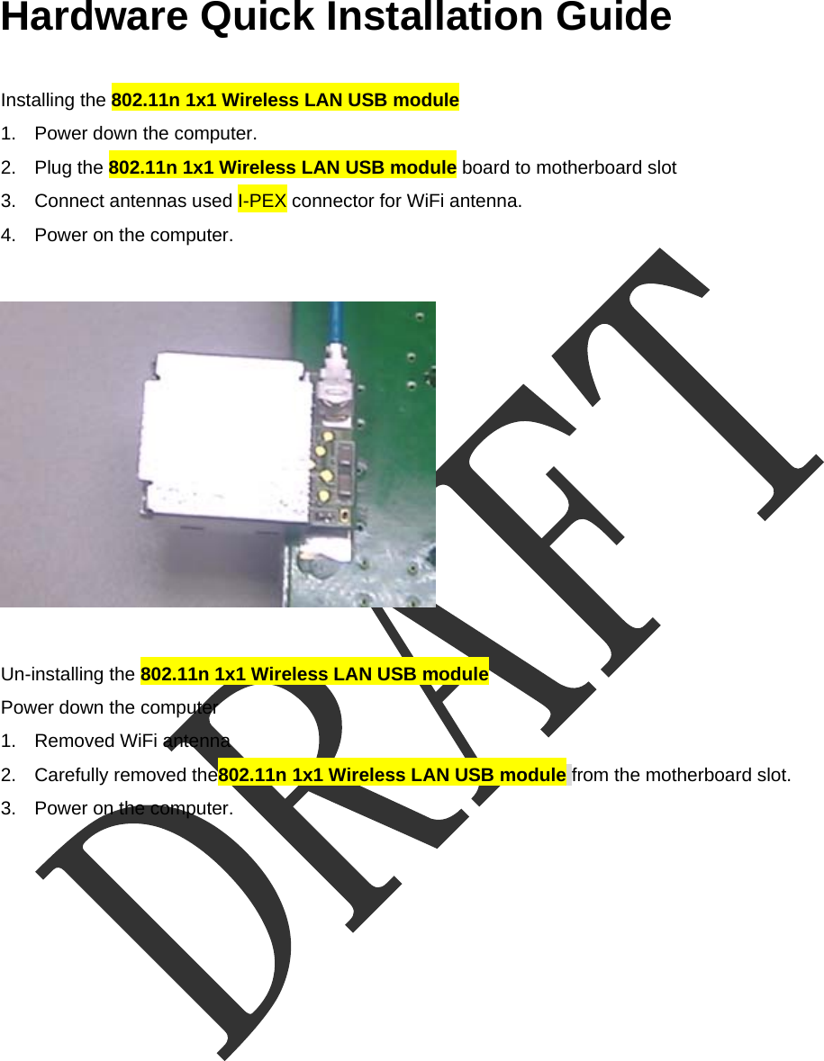  Hardware Quick Installation Guide  Installing the 802.11n 1x1 Wireless LAN USB module 1.  Power down the computer. 2. Plug the 802.11n 1x1 Wireless LAN USB module board to motherboard slot 3.  Connect antennas used I-PEX connector for WiFi antenna. 4.  Power on the computer.    Un-installing the 802.11n 1x1 Wireless LAN USB module  Power down the computer 1.  Removed WiFi antenna 2.  Carefully removed the802.11n 1x1 Wireless LAN USB module from the motherboard slot. 3.  Power on the computer. 