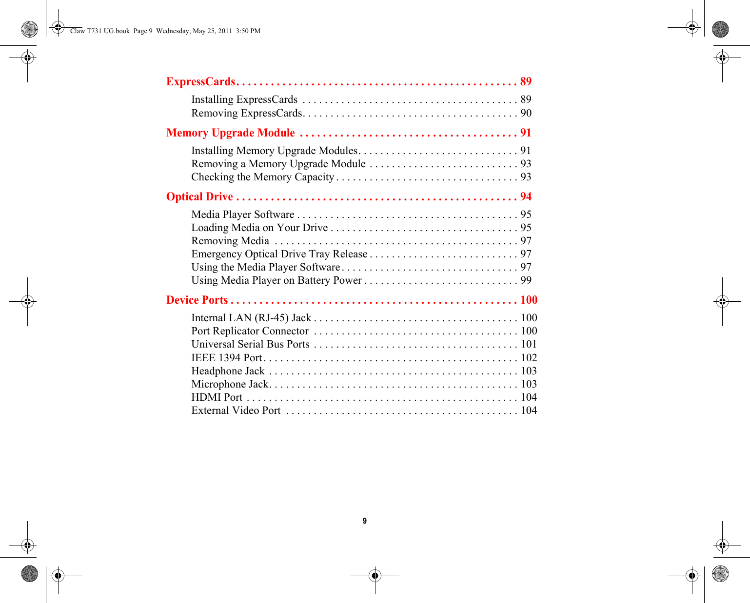  9 ExpressCards. . . . . . . . . . . . . . . . . . . . . . . . . . . . . . . . . . . . . . . . . . . . . . . . . 89Installing ExpressCards  . . . . . . . . . . . . . . . . . . . . . . . . . . . . . . . . . . . . . . . 89Removing ExpressCards. . . . . . . . . . . . . . . . . . . . . . . . . . . . . . . . . . . . . . . 90Memory Upgrade Module  . . . . . . . . . . . . . . . . . . . . . . . . . . . . . . . . . . . . . . 91Installing Memory Upgrade Modules. . . . . . . . . . . . . . . . . . . . . . . . . . . . . 91Removing a Memory Upgrade Module . . . . . . . . . . . . . . . . . . . . . . . . . . . 93Checking the Memory Capacity . . . . . . . . . . . . . . . . . . . . . . . . . . . . . . . . . 93Optical Drive . . . . . . . . . . . . . . . . . . . . . . . . . . . . . . . . . . . . . . . . . . . . . . . . . 94Media Player Software . . . . . . . . . . . . . . . . . . . . . . . . . . . . . . . . . . . . . . . . 95Loading Media on Your Drive . . . . . . . . . . . . . . . . . . . . . . . . . . . . . . . . . . 95Removing Media  . . . . . . . . . . . . . . . . . . . . . . . . . . . . . . . . . . . . . . . . . . . . 97Emergency Optical Drive Tray Release . . . . . . . . . . . . . . . . . . . . . . . . . . . 97Using the Media Player Software. . . . . . . . . . . . . . . . . . . . . . . . . . . . . . . . 97Using Media Player on Battery Power . . . . . . . . . . . . . . . . . . . . . . . . . . . . 99Device Ports . . . . . . . . . . . . . . . . . . . . . . . . . . . . . . . . . . . . . . . . . . . . . . . . . . 100Internal LAN (RJ-45) Jack . . . . . . . . . . . . . . . . . . . . . . . . . . . . . . . . . . . . . 100Port Replicator Connector  . . . . . . . . . . . . . . . . . . . . . . . . . . . . . . . . . . . . . 100Universal Serial Bus Ports . . . . . . . . . . . . . . . . . . . . . . . . . . . . . . . . . . . . . 101IEEE 1394 Port. . . . . . . . . . . . . . . . . . . . . . . . . . . . . . . . . . . . . . . . . . . . . . 102Headphone Jack . . . . . . . . . . . . . . . . . . . . . . . . . . . . . . . . . . . . . . . . . . . . . 103Microphone Jack. . . . . . . . . . . . . . . . . . . . . . . . . . . . . . . . . . . . . . . . . . . . . 103HDMI Port . . . . . . . . . . . . . . . . . . . . . . . . . . . . . . . . . . . . . . . . . . . . . . . . . 104External Video Port  . . . . . . . . . . . . . . . . . . . . . . . . . . . . . . . . . . . . . . . . . . 104Claw T731 UG.book  Page 9  Wednesday, May 25, 2011  3:50 PM