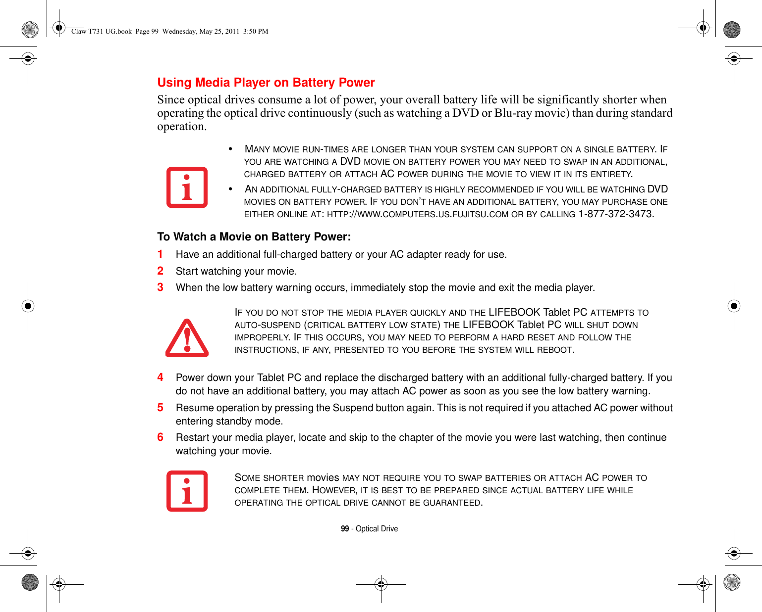 99 - Optical DriveUsing Media Player on Battery PowerSince optical drives consume a lot of power, your overall battery life will be significantly shorter when operating the optical drive continuously (such as watching a DVD or Blu-ray movie) than during standard operation.To Watch a Movie on Battery Power: 1Have an additional full-charged battery or your AC adapter ready for use.2Start watching your movie. 3When the low battery warning occurs, immediately stop the movie and exit the media player. 4Power down your Tablet PC and replace the discharged battery with an additional fully-charged battery. If you do not have an additional battery, you may attach AC power as soon as you see the low battery warning.5Resume operation by pressing the Suspend button again. This is not required if you attached AC power without entering standby mode.6Restart your media player, locate and skip to the chapter of the movie you were last watching, then continue watching your movie.•MANY MOVIE RUN-TIMES ARE LONGER THAN YOUR SYSTEM CAN SUPPORT ON A SINGLE BATTERY. IF YOU ARE WATCHING A DVD MOVIE ON BATTERY POWER YOU MAY NEED TO SWAP IN AN ADDITIONAL, CHARGED BATTERY OR ATTACH AC POWER DURING THE MOVIE TO VIEW IT IN ITS ENTIRETY.•AN ADDITIONAL FULLY-CHARGED BATTERY IS HIGHLY RECOMMENDED IF YOU WILL BE WATCHING DVD MOVIES ON BATTERY POWER. IF YOU DON’T HAVE AN ADDITIONAL BATTERY, YOU MAY PURCHASE ONE EITHER ONLINE AT: HTTP://WWW.COMPUTERS.US.FUJITSU.COM OR BY CALLING 1-877-372-3473.IF YOU DO NOT STOP THE MEDIA PLAYER QUICKLY AND THE LIFEBOOK Tablet PC ATTEMPTS TO AUTO-SUSPEND (CRITICAL BATTERY LOW STATE) THE LIFEBOOK Tablet PC WILL SHUT DOWN IMPROPERLY. IF THIS OCCURS, YOU MAY NEED TO PERFORM A HARD RESET AND FOLLOW THE INSTRUCTIONS, IF ANY, PRESENTED TO YOU BEFORE THE SYSTEM WILL REBOOT.SOME SHORTER movies MAY NOT REQUIRE YOU TO SWAP BATTERIES OR ATTACH AC POWER TO COMPLETE THEM. HOWEVER, IT IS BEST TO BE PREPARED SINCE ACTUAL BATTERY LIFE WHILE OPERATING THE OPTICAL DRIVE CANNOT BE GUARANTEED.Claw T731 UG.book  Page 99  Wednesday, May 25, 2011  3:50 PM