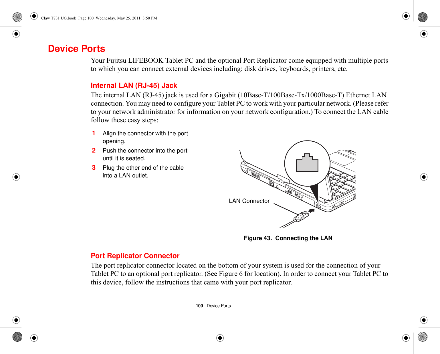 100 - Device PortsDevice PortsYour Fujitsu LIFEBOOK Tablet PC and the optional Port Replicator come equipped with multiple ports to which you can connect external devices including: disk drives, keyboards, printers, etc. Internal LAN (RJ-45) JackThe internal LAN (RJ-45) jack is used for a Gigabit (10Base-T/100Base-Tx/1000Base-T) Ethernet LAN connection. You may need to configure your Tablet PC to work with your particular network. (Please refer to your network administrator for information on your network configuration.) To connect the LAN cable follow these easy steps: Port Replicator ConnectorThe port replicator connector located on the bottom of your system is used for the connection of your Tablet PC to an optional port replicator. (See Figure 6 for location). In order to connect your Tablet PC to this device, follow the instructions that came with your port replicator. 1Align the connector with the port opening.2Push the connector into the port until it is seated.3Plug the other end of the cable into a LAN outlet.Figure 43.  Connecting the LANLAN ConnectorClaw T731 UG.book  Page 100  Wednesday, May 25, 2011  3:50 PM