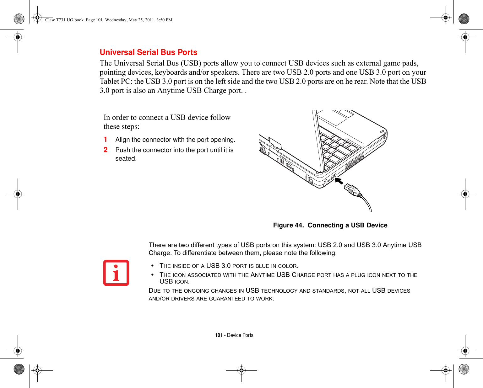 101 - Device PortsUniversal Serial Bus PortsThe Universal Serial Bus (USB) ports allow you to connect USB devices such as external game pads, pointing devices, keyboards and/or speakers. There are two USB 2.0 ports and one USB 3.0 port on your Tablet PC: the USB 3.0 port is on the left side and the two USB 2.0 ports are on he rear. Note that the USB 3.0 port is also an Anytime USB Charge port. .In order to connect a USB device follow these steps: 1Align the connector with the port opening.2Push the connector into the port until it is seated.Figure 44.  Connecting a USB DeviceThere are two different types of USB ports on this system: USB 2.0 and USB 3.0 Anytime USB Charge. To differentiate between them, please note the following:•THE INSIDE OF A USB 3.0 PORT IS BLUE IN COLOR.•THE ICON ASSOCIATED WITH THE ANYTIME USB CHARGE PORT HAS A PLUG ICON NEXT TO THE USB ICON.DUE TO THE ONGOING CHANGES IN USB TECHNOLOGY AND STANDARDS, NOT ALL USB DEVICES AND/OR DRIVERS ARE GUARANTEED TO WORK.Claw T731 UG.book  Page 101  Wednesday, May 25, 2011  3:50 PM
