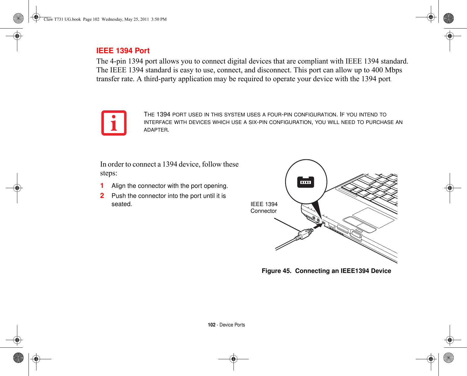 102 - Device PortsIEEE 1394 PortThe 4-pin 1394 port allows you to connect digital devices that are compliant with IEEE 1394 standard. The IEEE 1394 standard is easy to use, connect, and disconnect. This port can allow up to 400 Mbps transfer rate. A third-party application may be required to operate your device with the 1394 port.THE 1394 PORT USED IN THIS SYSTEM USES A FOUR-PIN CONFIGURATION. IF YOU INTEND TO INTERFACE WITH DEVICES WHICH USE A SIX-PIN CONFIGURATION, YOU WILL NEED TO PURCHASE AN ADAPTER.In order to connect a 1394 device, follow these steps: 1Align the connector with the port opening.2Push the connector into the port until it is seated.Figure 45.  Connecting an IEEE1394 DeviceIEEE 1394ConnectorClaw T731 UG.book  Page 102  Wednesday, May 25, 2011  3:50 PM
