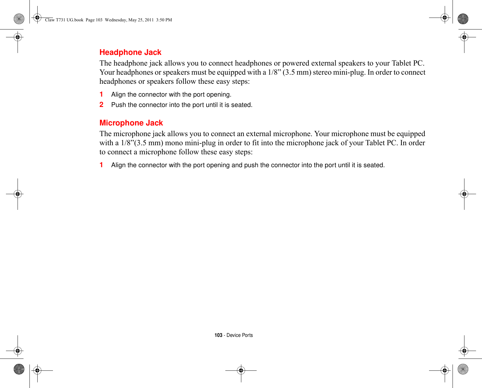 103 - Device PortsHeadphone JackThe headphone jack allows you to connect headphones or powered external speakers to your Tablet PC. Your headphones or speakers must be equipped with a 1/8” (3.5 mm) stereo mini-plug. In order to connect headphones or speakers follow these easy steps: 1Align the connector with the port opening.2Push the connector into the port until it is seated.Microphone JackThe microphone jack allows you to connect an external microphone. Your microphone must be equipped with a 1/8”(3.5 mm) mono mini-plug in order to fit into the microphone jack of your Tablet PC. In order to connect a microphone follow these easy steps: 1Align the connector with the port opening and push the connector into the port until it is seated.Claw T731 UG.book  Page 103  Wednesday, May 25, 2011  3:50 PM