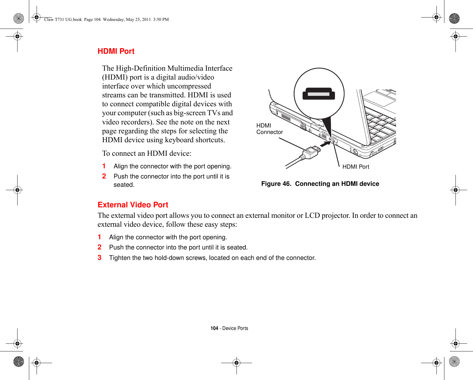 104 - Device PortsHDMI PortExternal Video PortThe external video port allows you to connect an external monitor or LCD projector. In order to connect an external video device, follow these easy steps: 1Align the connector with the port opening.2Push the connector into the port until it is seated.3Tighten the two hold-down screws, located on each end of the connector.The High-Definition Multimedia Interface (HDMI) port is a digital audio/video interface over which uncompressed streams can be transmitted. HDMI is used to connect compatible digital devices with your computer (such as big-screen TVs and video recorders). See the note on the next page regarding the steps for selecting the HDMI device using keyboard shortcuts.To connect an HDMI device:1Align the connector with the port opening.2Push the connector into the port until it is seated. Figure 46.  Connecting an HDMI deviceHDMIConnectorHDMI PortClaw T731 UG.book  Page 104  Wednesday, May 25, 2011  3:50 PM