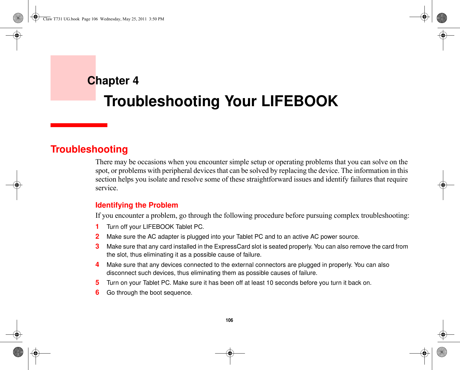 106     Chapter 4    Troubleshooting Your LIFEBOOKTroubleshootingThere may be occasions when you encounter simple setup or operating problems that you can solve on the spot, or problems with peripheral devices that can be solved by replacing the device. The information in this section helps you isolate and resolve some of these straightforward issues and identify failures that require service.Identifying the ProblemIf you encounter a problem, go through the following procedure before pursuing complex troubleshooting:1Turn off your LIFEBOOK Tablet PC.2Make sure the AC adapter is plugged into your Tablet PC and to an active AC power source.3Make sure that any card installed in the ExpressCard slot is seated properly. You can also remove the card from the slot, thus eliminating it as a possible cause of failure.4Make sure that any devices connected to the external connectors are plugged in properly. You can also disconnect such devices, thus eliminating them as possible causes of failure.5Turn on your Tablet PC. Make sure it has been off at least 10 seconds before you turn it back on.6Go through the boot sequence.Claw T731 UG.book  Page 106  Wednesday, May 25, 2011  3:50 PM